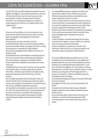 http://historiaonline.com.br
Prof. Rodolfo
LISTA DE EXERCÍCIOS – GUERRA FRIA
70. (Ufu 99) "Mas, quando os legionários abusam dos seus
legítimos privilégios e, sob a capa do patriotismo, utilizam a
influência que têm para oprimir outras pessoas, então
desrespeitam os próprios fundamentos do Governo
Americano. Tais superpatriotas poderiam constituir as
células capazes de transformar os Estados Unidos numa
nação fascista."
Charles Chaplin
O texto acima faz referência a um dos momentos mais
opressivos da história americana deste século, marcado
pelas investigações e perseguições do movimento
Macckarthista.
A esse respeito, assinale a alternativa correta.
a) O Macckarthismo deve ser visto como parte da política
externa dos Estados Unidos. Seu objeto era conter o avanço
do comunismo e a expansão da União Soviética,
financiando a propaganda anti-soviética na Europa e na
América Latina.
b) O Macckarthismo, desenvolvido no contexto da Guerra
Fria, era um conjunto de leis aprovadas pelo Congresso,
que visava reforçar a segurança nacional dos Estados
Unidos, proibindo as atividades comunistas em território
americano.
c) O Macckarthismo durou até o final dos anos 60, quando
a Revolução Cubana, ao fazer a opção pelo socialismo,
intensificou a histeria anticomunista nos Estados Unidos,
gerando perseguição, preferencialmente, ao líderes
sindicais.
d) A resolução da questão racial nos Estados Unidos, no
final do anos 40, com a conquista dos direitos civis pelos
negros, levou os grupos conservadores a se voltarem para a
luta contra as tendências políticas esquerdistas.
e) O episódio da condenação e execução de Saco e Vanzetti
em 1927 e do casal de físicos Ethel e Julius Rosenberg nos
anos 50, assim como as acusações indiscriminadas do
Macckarthismo são exemplos da perseguição às idéias
esquerdistas pela tradição conservadora dos Estados
Unidos.
71. (Ufmg 2000) Ao longo do período conhecido como
Guerra Fria, eclodiram vários conflitos nas zonas de
influência disputadas pelas duas superpotências que,
então, pretendiam controlar o mundo.
Um dos conflitos gerados no contexto da Guerra Fria foi a
a) Guerra da Coréia, ocasionada pela invasão da Coréia do
Sul, zona de ocupação norte-americana, por tropas norte-
coreanas, seguida da intervenção dos EUA no País.
b) Guerra da Criméia, resultante da disputa entre soviéticos
e norte-americanos pela posse da Península da Criméia,
ponto estratégico para o lançamento de mísseis
teleguiados.
c) Guerra do Ópio, motivada pela disputa de interesses
comerciais entre ingleses e russos na China, em razão do
enorme mercado consumidor deste país.
d) Guerra dos Bôeres, iniciada com a invasão norte-
americana na África do Sul, em função das violências do
'apartheid', regime apoiado pela União Soviética.
72. (Unesp 2000) Na década de 1960, houve um ritmo
acelerado de crescimento econômico e tecnológico das
grandes potências, tanto do mundo capitalista quanto do
socialista, com realização de feitos espetaculares, e com
forte sentido de propaganda. Ao mesmo tempo, a disputa
pela hegemonia mundial, entre os Estados Unidos e a União
Soviética, que começara ao final da Segunda Guerra,
provocou na Europa e na América episódios marcantes.
Exemplificam estas afirmações:
a) invasão da Nicarágua por tropas americanas e fabricação
de armas nucleares.
b) chegada do homem à Lua e construção do Muro de
Berlim.
c) lançamento da primeira nave espacial tripulada e
implementação das metas da Doutrina Monroe para a
América Latina.
d) uso da bomba atômica pelos norte-americanos em
Hiroshima e invasão da Checoslováquia pela URSS.
e) corrida espacial e intervenção norte-americana no
Iraque.
 