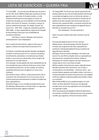 http://historiaonline.com.br
Prof. Rodolfo
LISTA DE EXERCÍCIOS – GUERRA FRIA
77. (Unb 2000) O curso das duas décadas que vinculam o
ano de 1947 ao de 1968 foi ditado pela supremacia de dois
gigantes sobre o mundo. Os Estados Unidos e a União
Soviética assenhoraram-se dos espaços e criaram um
condomínio de poder que só foi abalado no final da década
de 60 e início da de 70. Existiam, no entanto, nuanças no
sistema condominial de poder. Da relação "quente" da
Guerra Fria - 1947-1955 - à lógica da coexistência pacífica -
1955-1968 -, as duas superpotências migraram da situação
de desconfiança mútua para uma modalidade de
convivência tolerável.
José Flávio S. Saraiva "Relações internacionais
contemporâneas" (com adaptações)
Com o auxílio do texto anterior, julgue os itens que se
seguem, relativos ao tempo histórico da Guerra Fria.
(1) O Brasil, na periferia das grandes decisões estratégicas
mundiais no tempo da Guerra Fria, manteve uma política
de alinhamento automático e incondicional aos Estados
Unidos e nunca procurou desenvolver certas margens de
autonomia na sua ação externa.
(2) A evolução, nas percepções das duas superpotências, de
uma situação de quase confronto direto para certos níveis
de coexistência derivaram, em boa medida, do medo da
capacidade destrutiva que carregavam em suas armas
nucleares.
(3) A América Latina, a África e a Ásia praticamente não se
ressentiram do clima da Guerra Fria uma vez que esta se
conteve quase que exclusivamente na política européia das
duas superpotências.
(4) Getúlio Vargas, no seu mandato presidencial dos anos
50, defendeu abertamente o controle militar e a segurança
nacional do Brasil pelo "gigante ocidental".
78. (Uepg 2001) "Os 45 anos que vão do lançamento das
bombas atômicas até o fim da União Soviética não formam
um período homogêneo único na história do mundo (...).
Apesar disso, a história desse período foi reunida sob um
padrão único pela situação internacional peculiar que o
dominou até a queda da URSS: o constante confronto das
duas superpotências que emergiram da Segunda Guerra
Mundial na chamada 'Guerra Fria'."
(Eric Hobsbawm, "Era dos extremos")
Sobre o assunto tratado neste texto, assinale o que for
correto.
01) A peculiaridade da Guerra Fria foi a de que,
objetivamente, não existia perigo iminente de guerra
mundial, pois os governos das duas superpotências
aceitavam a distribuição global de forças resultante da
Segunda Guerra Mundial.
02) Apesar do forte choque ideológico e da retórica da
Guerra Fria, até 1970 as relações entre as superpotências
permaneceram razoavelmente estáveis. Ambas se
esforçavam em resolver disputas sem que houvesse um
choque aberto entre suas forças armadas.
04) Nas relações interamericanas após a Segunda Guerra
Mundial coexistem dois movimentos: de um lado, a
constituição de uma identidade - a América Latina -, que
assume relativa oposição aos Estados Unidos, e de outro, a
institucionalização do sistema interamericano, que engloba,
confirma e legitima a liderança política dos Estados Unidos
no continente.
08) A OTAN (1949) foi uma complementação, em nível
militar, do Plano Marshall. Previa que uma agressão
armada contra um de seus signatários seria considerada
uma agressão a todos.
16) O rearmamento da República Federal da Alemanha e
sua inclusão na OTAN em 1954 provocaram vivos protestos
na URSS, que organizou o Pacto de Varsóvia (1955).
 