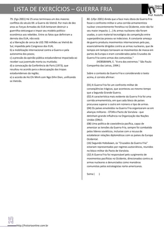 http://historiaonline.com.br
Prof. Rodolfo
LISTA DE EXERCÍCIOS – GUERRA FRIA
79. (Fgv 2001) Há 25 anos terminava um dos maiores
conflitos do século XX: a Guerra do Vietnã. Por mais de dez
anos as Forças Armadas do EUA tentaram destruir a
guerrilha vietcongue e impor seu modelo político-
econômico aos rebeldes. Entre os fatos que definiram a
derrota dos EUA, não está:
a) a liberação de cerca de US$ 700 milhões ao Vietnã do
Sul, impedida pelo Congresso dos EUA;
b) a mobilização internacional contra a Guerra e pela
autonomia dos povos;
c) a pressão da opinião pública estadunidense impactada ao
receber sua juventude morta ou mutilada;
d) a convocação da Conferência de Paris (1973), que
resultou no acordo para a desocupação das tropas
estadunidenses da região;
e) o acordo de Ho Chi Minh com Ngo Dihn Dien, unificando
os Vietnãs.
80. (Ufpr 2001) Ainda que a face mais óbvia da Guerra Fria
fosse o confronto militar e uma corrida armamentista
nuclear crescentemente frenética no Ocidente, este não foi
seu maior impacto. (...) As armas nucleares não foram
usadas, o caro material tecnológico da competição entre
superpotências provou-se indecisivo. A constante ameaça
de guerra produziu movimentos internacionais pela paz,
essencialmente dirigidos contra as armas nucleares, que de
tempos em tempos tornavam-se movimentos de massa em
partes da Europa e eram considerados pelos Cruzados da
Guerra Fria como armas dos comunistas."
(HOBSBAWN, E. "A era dos extremos." São Paulo:
Companhia das Letras, 1994.)
Sobre o contexto da Guerra Fria e considerando o texto
acima, é correto afirmar:
(01) A Guerra Fria foi um confronto militar de
conseqüências trágicas, que aconteceu ao mesmo tempo
que a Segunda Grande Guerra.
(02) A característica mais evidente da Guerra Fria foi uma
corrida armamentista, em que cada bloco de países
procurava superar o outro em número e tipo de armas.
(04) Os países envolvidos na Guerra Fria organizaram-se em
alianças militares - OTAN e Pacto de Varsóvia - que
detinham grande influência na Organização das Nações
Unidas (ONU).
(08) Uma política de coexistência pacífica, capaz de
amenizar as tensões da Guerra Fria, sempre foi combatida
pelos líderes soviéticos, inclusive com a recusa de
estabelecer relações diplomáticas com os países da Europa
Ocidental.
(16) Segundo Hobsbawn, os "Cruzados da Guerra Fria"
estariam representados por regimes autocráticos, reunidos
no bloco militar do Pacto de Varsóvia.
(32) A Guerra Fria foi responsável pelo surgimento de
movimentos pacifistas no Ocidente, direcionados contra as
armas nucleares e denunciados como manobras
comunistas pelos estrategistas norte-americanos.
Soma ( )
 
