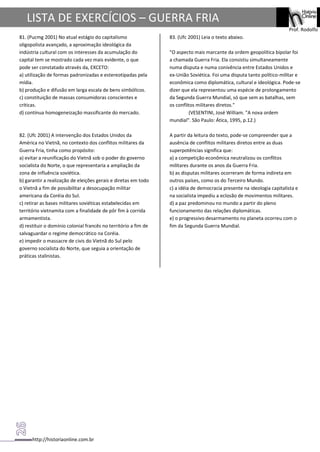 http://historiaonline.com.br
Prof. Rodolfo
LISTA DE EXERCÍCIOS – GUERRA FRIA
81. (Pucmg 2001) No atual estágio do capitalismo
oligopolista avançado, a aproximação ideológica da
indústria cultural com os interesses da acumulação do
capital tem se mostrado cada vez mais evidente, o que
pode ser constatado através da, EXCETO:
a) utilização de formas padronizadas e estereotipadas pela
mídia.
b) produção e difusão em larga escala de bens simbólicos.
c) constituição de massas consumidoras conscientes e
críticas.
d) contínua homogeneização massificante do mercado.
82. (Ufc 2001) A intervenção dos Estados Unidos da
América no Vietnã, no contexto dos conflitos militares da
Guerra Fria, tinha como propósito:
a) evitar a reunificação do Vietnã sob o poder do governo
socialista do Norte, o que representaria a ampliação da
zona de influência soviética.
b) garantir a realização de eleições gerais e diretas em todo
o Vietnã a fim de possibilitar a desocupação militar
americana da Coréia do Sul.
c) retirar as bases militares soviéticas estabelecidas em
território vietnamita com a finalidade de pôr fim à corrida
armamentista.
d) restituir o domínio colonial francês no território a fim de
salvaguardar o regime democrático na Coréia.
e) impedir o massacre de civis do Vietnã do Sul pelo
governo socialista do Norte, que seguia a orientação de
práticas stalinistas.
83. (Ufc 2001) Leia o texto abaixo.
"O aspecto mais marcante da ordem geopolítica bipolar foi
a chamada Guerra Fria. Ela consistiu simultaneamente
numa disputa e numa conivência entre Estados Unidos e
ex-União Soviética. Foi uma disputa tanto político-militar e
econômica como diplomática, cultural e ideológica. Pode-se
dizer que ela representou uma espécie de prolongamento
da Segunda Guerra Mundial, só que sem as batalhas, sem
os conflitos militares diretos."
(VESENTINI, José William. "A nova ordem
mundial". São Paulo: Ática, 1995, p.12.)
A partir da leitura do texto, pode-se compreender que a
ausência de conflitos militares diretos entre as duas
superpotências significa que:
a) a competição econômica neutralizou os conflitos
militares durante os anos da Guerra Fria.
b) as disputas militares ocorreram de forma indireta em
outros países, como os do Terceiro Mundo.
c) a idéia de democracia presente na ideologia capitalista e
na socialista impediu a eclosão de movimentos militares.
d) a paz predominou no mundo a partir do pleno
funcionamento das relações diplomáticas.
e) o progressivo desarmamento no planeta ocorreu com o
fim da Segunda Guerra Mundial.
 