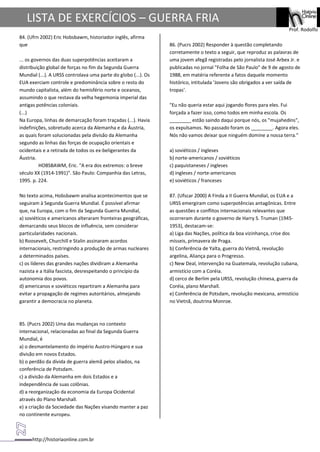 http://historiaonline.com.br
Prof. Rodolfo
LISTA DE EXERCÍCIOS – GUERRA FRIA
84. (Ufrn 2002) Eric Hobsbawm, historiador inglês, afirma
que
... os governos das duas superpotências aceitaram a
distribuição global de forças no fim da Segunda Guerra
Mundial (...). A URSS controlava uma parte do globo (...). Os
EUA exerciam controle e predominância sobre o resto do
mundo capitalista, além do hemisfério norte e oceanos,
assumindo o que restava da velha hegemonia imperial das
antigas potências coloniais.
(...)
Na Europa, linhas de demarcação foram traçadas (...). Havia
indefinições, sobretudo acerca da Alemanha e da Áustria,
as quais foram solucionadas pela divisão da Alemanha
segundo as linhas das forças de ocupação orientais e
ocidentais e a retirada de todos os ex-beligerantes da
Áustria.
HOBSBAWM, Eric. "A era dos extremos: o breve
século XX (1914-1991)". São Paulo: Companhia das Letras,
1995. p. 224.
No texto acima, Hobsbawm analisa acontecimentos que se
seguiram à Segunda Guerra Mundial. É possível afirmar
que, na Europa, com o fim da Segunda Guerra Mundial,
a) soviéticos e americanos alteraram fronteiras geográficas,
demarcando seus blocos de influência, sem considerar
particularidades nacionais.
b) Roosevelt, Churchill e Stalin assinaram acordos
internacionais, restringindo a produção de armas nucleares
a determinados países.
c) os líderes das grandes nações dividiram a Alemanha
nazista e a Itália fascista, desrespeitando o princípio da
autonomia dos povos.
d) americanos e soviéticos repartiram a Alemanha para
evitar a propagação de regimes autoritários, almejando
garantir a democracia no planeta.
85. (Pucrs 2002) Uma das mudanças no contexto
internacional, relacionadas ao final da Segunda Guerra
Mundial, é
a) o desmantelamento do império Austro-Húngaro e sua
divisão em novos Estados.
b) o perdão da dívida de guerra alemã pelos aliados, na
conferência de Potsdam.
c) a divisão da Alemanha em dois Estados e a
independência de suas colônias.
d) a reorganização da economia da Europa Ocidental
através do Plano Marshall.
e) a criação da Sociedade das Nações visando manter a paz
no continente europeu.
86. (Pucrs 2002) Responder à questão completando
corretamente o texto a seguir, que reproduz as palavras de
uma jovem afegã registradas pelo jornalista José Arbex Jr. e
publicadas no jornal "Folha de São Paulo" de 9 de agosto de
1988, em matéria referente a fatos daquele momento
histórico, intitulada 'Jovens são obrigados a ver saída de
tropas'.
"Eu não queria estar aqui jogando flores para eles. Fui
forçada a fazer isso, como todos em minha escola. Os
________ estão saindo daqui porque nós, os "mujahedins",
os expulsamos. No passado foram os ________. Agora eles.
Nós não vamos deixar que ninguém domine a nossa terra."
a) soviéticos / ingleses
b) norte-americanos / soviéticos
c) paquistaneses / ingleses
d) ingleses / norte-americanos
e) soviéticos / franceses
87. (Ufscar 2000) A Finda a II Guerra Mundial, os EUA e a
URSS emergiram como superpotências antagônicas. Entre
as questões e conflitos internacionais relevantes que
ocorreram durante o governo de Harry S. Truman (1945-
1953), destacam-se:
a) Liga das Nações, política da boa vizinhança, crise dos
mísseis, primavera de Praga.
b) Conferência de Yalta, guerra do Vietnã, revolução
argelina, Aliança para o Progresso.
c) New Deal, intervenção na Guatemala, revolução cubana,
armistício com a Coréia.
d) cerco de Berlim pela URSS, revolução chinesa, guerra da
Coréia, plano Marshall.
e) Conferência de Potsdam, revolução mexicana, armistício
no Vietnã, doutrina Monroe.
 