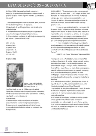 http://historiaonline.com.br
Prof. Rodolfo
LISTA DE EXERCÍCIOS – GUERRA FRIA
88. (Ufsm 2001) Diante da hostilidade crescente à
revolução socialista, especialmente dos Estados Unidos, o
governo soviético adotou algumas medidas. Que medidas
são essas?
I. Centralização do poder nas mãos de Josef Stalin, realizada
através do terror político e da repressão.
II. Organização de um bloco socialista coordenado pela
União Soviética.
III. Investimentos maciços de recursos na criação de um
arsenal nuclear equivalente ao norte-americano.
IV. Reformulação e ampliação da agência de serviço secreto
que passou a chamar-se KGB (1954).
Estão corretas
a) apenas I e II.
b) apenas I e III.
c) apenas II e IV.
d) apenas III e IV.
e) I, II, III e IV.
89. (Ufsm 2001)
Essa foto, tirada no ano de 1961 e referente a dois
conhecidos dirigentes internacionais (Kruschev e Kennedy),
remete ao período conhecido como "coexistência pacífica",
a qual pode ser entendida como
a) paz armada.
b) desarmamento nuclear num prazo de dez anos.
c) desarmamento nuclear num prazo de cinco anos.
d) desarmamento proposto pelos norte-americanos.
e) aceitação de interferências mútuas na economia das
duas potências.
90. (Ufrrj 2001) "Atravessamos um dos momentos mais
graves da vida do nosso povo. (...) é o sangue do povo, sem
distinções de sexo ou de idade, de homens, mulheres e
crianças, que corre nas ruas de nossas cidades e nos
cárceres da reação e, denuncia as intenções sinistras do
bando de assassinos, negocistas e traidores que hoje
governa o país.
É a guerra que nos bate às portas e ameaça a vida
de nossos filhos e o futuro da nação. Sentimos em nossa
própria carne, através do terror fascista, como avançam os
imperialistas norte-americanos no caminho do crime, dos
preparativos febris para a guerra, como passam eles à
agressão aberta e à intervenção armada contra os povos
que lutam pelo progresso e a independência nacional.
E é por meio do terror fascista, procurando criar
um clima de guerra civil, que o governo de traição nacional
de Dutra quer levar o país à guerra e fazer de nossa
juventude carne de canhão para as aventuras bestiais de
Truman."
PRESTES, Luís Carlos. "Manifesto". Agosto de 1950.
Há cinqüenta anos, o Partido Comunista do Brasil (PCB)
emitia um documento de caráter radical assinado por seu
Secretário Geral. Nele o Partido manifestava toda sua
apreensão em relação à situação política internacional
(Guerra Fria) e seus reflexos no Brasil. Essas preocupações,
segundo o documento, centravam-se, naquele momento,
a) no início da Guerra da Coréia, no risco de uma
conflagração nuclear e na pressão norte-americana pela
participação do Brasil no conflito contra a Coréia do Norte
Socialista.
b) na defesa da União Soviética, enfraquecida, ao final da
Segunda Guerra Mundial, e ameaçada de invasão pelos
Estados Unidos da América (Plano Marshall).
c) no processo de descolonização africana a partir da perda
de influência dos países imperialistas europeus e do
surgimento de movimentos de independência com
inspiração socialista.
d) na eclosão da Revolução Cubana e no conflito gerado
com os grandes latifundiários norte-americanos
prejudicados com a decretação de uma reforma agrária.
e) no início do envolvimento norte-americano no Vietnã e
nos riscos de eclosão de uma guerra civil no Brasil após o
suicídio de Getúlio Vargas.
 
