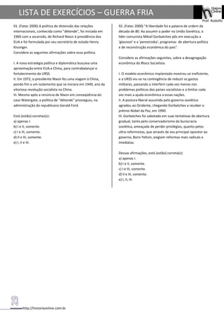 http://historiaonline.com.br
Prof. Rodolfo
LISTA DE EXERCÍCIOS – GUERRA FRIA
91. (Fatec 2000) A política de distensão das relações
internacionais, conhecida como "détende", foi iniciada em
1969 com a ascensão, de Richard Nixon à presidência dos
EUA e foi formulada por seu secretário de estado Henry
Kissinger.
Considere as seguintes afirmações sobre essa política.
I. A nova estratégia política e diplomática buscava uma
aproximação entre EUA e China, para contrabalançar o
fortalecimento da URSS.
II. Em 1972, o presidente Nixon fez uma viagem à China,
pondo fim a um isolamento que se iniciara em 1949, ano da
vitoriosa revolução socialista na China.
III. Mesmo após a renúncia de Nixon em conseqüência do
caso Watergate, a política de "détende" prosseguiu, na
administração do republicano Gerald Ford.
Está (estão) corretas(s):
a) apenas I.
b) I e II, somente.
c) I e III, somente.
d) II e III, somente.
e) I, II e III.
92. (Fatec 2000) "A liberdade foi a palavra de ordem da
década de 80. Ao assumir o poder na União Soviética, o
líder comunista Mikail Gorbatchev pôs em execução a
'glasnost' e a 'perestroika', programas de abertura política
e de reconstrução econômica do país".
Considere as afirmações seguintes, sobre a desagregação
econômica do Bloco Socialista:
I. O modelo econômico implantado mostrou-se ineficiente,
e a URSS viu-se na contingência de reduzir os gastos
militares, passando a interferir cada vez menos nos
problemas políticos dos países socialistas e a limitar cada
vez mais a ajuda econômica a essas nações.
II. A postura liberal assumida pelo governo soviético
agradou ao Ocidente, chegando Gorbatchev a receber o
prêmio Nobel da Paz, em 1990.
III. Gorbatchev foi sabotado em suas tentativas de abertura
gradual, tanto pelo conservadorismo da burocracia
soviética, ameaçada de perder privilégios, quanto pelos
ultra-reformistas, que através de seu principal opositor ao
governo, Boris Yeltsin, exigiam reformas mais radicais e
imediatas.
Dessas afirmações, está (estão) correta(s):
a) apenas I.
b) I e II, somente.
c) I e III, somente.
d) II e III, somente.
e) I, II, III.
 