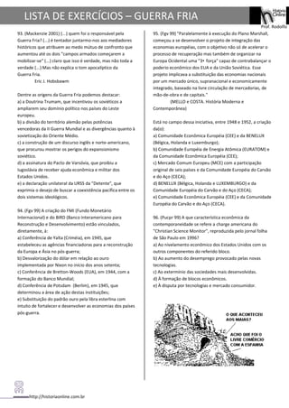 http://historiaonline.com.br
Prof. Rodolfo
LISTA DE EXERCÍCIOS – GUERRA FRIA
93. (Mackenzie 2001) (...) quem foi o responsável pela
Guerra Fria? (...) é tentador juntarmo-nos aos mediadores
históricos que atribuem ao medo mútuo de confronto que
aumentou até os dois "campos armados começarem a
mobilizar-se" (...) claro que isso é verdade, mas não toda a
verdade (...) Mas não explica o tom apocalíptico da
Guerra Fria.
Eric J. Hobsbawm
Dentre as origens da Guerra Fria podemos destacar:
a) a Doutrina Trumam, que incentivou os soviéticos a
ampliarem seu domínio político nos países do Leste
europeu.
b) a divisão do território alemão pelas potências
vencedoras da II Guerra Mundial e as divergências quanto à
sovietização do Oriente Médio.
c) a construção de um discurso inglês e norte-americano,
que procurou mostrar os perigos do expansionismo
soviético.
d) a assinatura do Pacto de Varsóvia, que proibiu a
Iugoslávia de receber ajuda econômica e militar dos
Estados Unidos.
e) a declaração unilateral da URSS da "Detente", que
exprimia o desejo de buscar a coexistência pacífica entre os
dois sistemas ideológicos.
94. (Fgv 99) A criação do FMI (Fundo Monetário
Internacional) e do BIRD (Banco Interamericano para
Reconstrução e Desenvolvimento) estão vinculados,
diretamente, à:
a) Conferência de Yalta (Criméia), em 1945, que
estabeleceu as agências financiadoras para a reconstrução
da Europa e Ásia no pós-guerra;
b) Desvalorização do dólar em relação ao ouro
implementada por Nixon no início dos anos setenta;
c) Conferência de Bretton-Woods (EUA), em 1944, com a
formação do Banco Mundial;
d) Conferência de Potsdam (Berlim), em 1945, que
determinou a área de ação destas instituições;
e) Substituição do padrão ouro pela libra esterlina com
intuito de fortalecer e desenvolver as economias dos países
pós-guerra.
95. (Fgv 99) "Paralelamente à execução do Plano Marshall,
começou a se desenvolver o projeto de integração das
economias européias, com o objetivo não só de acelerar o
processo de recuperação mas também de organizar na
Europa Ocidental uma "3• força" capaz de contrabalançar o
poderio econômico dos EUA e da União Soviética. Esse
projeto implicava a substituição das economias nacionais
por um mercado único, supranacional e economicamente
integrado, baseado na livre circulação de mercadorias, de
mão-de-obra e de capitais."
(MELLO e COSTA. História Moderna e
Contemporânea)
Está no campo dessa iniciativa, entre 1948 e 1952, a criação
da(o):
a) Comunidade Econômica Européia (CEE) e da BENELUX
(Bélgica, Holanda e Luxemburgo);
b) Comunidade Européia de Energia Atômica (EURATOM) e
da Comunidade Econômica Européia (CEE);
c) Mercado Comum Europeu (MCE) com a participação
original de seis países e da Comunidade Européia do Carvão
e do Aço (CECA);
d) BENELUX (Bélgica, Holanda e LUXEMBURGO) e da
Comunidade Européia do Carvão e do Aço (CECA);
e) Comunidade Econômica Européia (CEE) e da Comunidade
Européia do Carvão e do Aço (CECA).
96. (Pucpr 99) A que característica econômica da
contemporaneidade se refere a charge americana do
"Christian Science Monitor", reproduzida pelo jornal folha
de São Paulo em 1996?
a) Ao nivelamento econômico dos Estados Unidos com os
outros componentes do referido bloco.
b) Ao aumento do desemprego provocado pelas novas
tecnologias.
c) Ao extermínio das sociedades mais desenvolvidas.
d) À formação de blocos econômicos.
e) À disputa por tecnologias e mercado consumidor.
 
