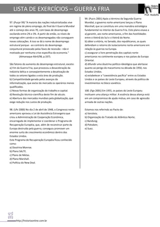 http://historiaonline.com.br
Prof. Rodolfo
LISTA DE EXERCÍCIOS – GUERRA FRIA
97. (Pucpr 99) "A maioria das nações industrializadas vive
em regime de pleno emprego, do final da II Guerra Mundial
até o começo dos anos 70, com taxas de desemprego
oscilando entre 2% e 3%. A partir de então, os níveis de
emprego vêm caindo e os desempregados não conseguem
novas colocações. A isso se dá o nome de desemprego
estrutural porque - ao contrário do desemprego
conjuntural provocado pelas fases de recessão - não é
motivado por nenhuma crise específica da economia."
(Almanaque Abril/98, p.337).
São fatores do aumento do desemprego estrutural, exceto:
a) Fim da Guerra Fria, que provocou a desaceleração da
indústria bélica e conseqüentemente a desativação de
todos os setores ligados a esta área de produção.
b) Competitividade gerada pelos avanços da
informatização, que exclui do mercado os operários menos
qualificados.
c) Novas formas de organização do trabalho e capital.
d) Revolução técnico-científica deste fim de século.
e) Abertura dos mercados mundiais pela globalização, que
exige redução nos custos de produção.
98. (Ufv 2000) No dia 2 de abril de 1948, o Congresso norte-
americano aprovou a Lei de Assistência Estrangeira que
criou a Administração de Cooperação Econômica,
encarregada de implementar e coordenar o Programa de
Recuperação Européia, que, além de reconstruir parte da
Europa destruída pela guerra, conseguiu promover um
enorme surto de crescimento econômico dentro dos
Estados Unidos.
Este Programa de Recuperação Européia ficou conhecido
como:
a) Doutrina Monroe.
b) Plano SALTE.
c) Plano de Metas.
d) Plano Marshall.
e) Política do New Deal.
99. (Pucrs 2001) Após o término da Segunda Guerra
Mundial, o governo norte-americano lançou o Plano
Marshall, que se constituiu em uma manobra estratégica
fundamental no interior da Guerra Fria. Este plano visava a
a) garantir, aos norte-americanos, o fim das hostilidades
entre o Vietnã do Sul e o Vietnã do Norte.
b) obter a vitória, no Senado, dos republicanos, os quais
defendiam o retorno do isolacionismo norte-americano em
relação às guerras na Europa.
c) assegurar a livre penetração dos capitais norte-
americanos no continente europeu e nos países da Europa
Oriental.
d) difundir uma doutrina político-ideológica que alertasse
quanto ao perigo do macartismo na década de 1950, nos
Estados Unidos.
e) estabelecer a "coexistência pacífica" entre os Estados
Unidos e os países do Leste Europeu, através da política de
investimentos no bloco soviético.
100. (Fgv 2001) Em 1955, os países do Leste Europeu
instituem uma aliança militar. A essência dessa aliança está
em um compromisso de ajuda mútua, em caso de agressão
armada de outras nações.
Estamos nos referindo ao Pacto de:
a) Varsóvia;
b) Organização do Tratado do Atlântico Norte;
c) Bandung;
d) Potsdam;
e) Suez.
 