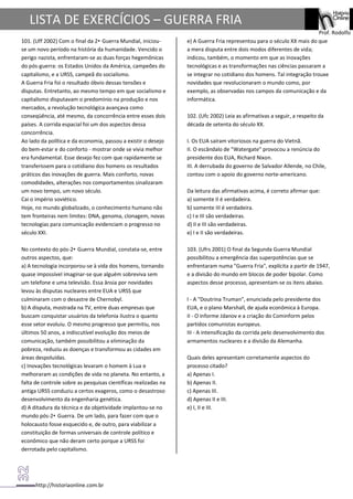 http://historiaonline.com.br
Prof. Rodolfo
LISTA DE EXERCÍCIOS – GUERRA FRIA
101. (Uff 2002) Com o final da 2• Guerra Mundial, iniciou-
se um novo período na história da humanidade. Vencido o
perigo nazista, enfrentaram-se as duas forças hegemônicas
do pós-guerra: os Estados Unidos da América, campeões do
capitalismo, e a URSS, campeã do socialismo.
A Guerra Fria foi o resultado óbvio dessas tensões e
disputas. Entretanto, ao mesmo tempo em que socialismo e
capitalismo disputavam o predomínio na produção e nos
mercados, a revolução tecnológica avançava como
conseqüência, até mesmo, da concorrência entre esses dois
países. A corrida espacial foi um dos aspectos dessa
concorrência.
Ao lado da política e da economia, passou a existir o desejo
do bem-estar e do conforto - mostrar onde se vivia melhor
era fundamental. Esse desejo fez com que rapidamente se
transferissem para o cotidiano dos homens os resultados
práticos das inovações de guerra. Mais conforto, novas
comodidades, alterações nos comportamentos sinalizaram
um novo tempo, um novo século.
Cai o império soviético.
Hoje, no mundo globalizado, o conhecimento humano não
tem fronteiras nem limites: DNA, genoma, clonagem, novas
tecnologias para comunicação evidenciam o progresso no
século XXI.
No contexto do pós-2• Guerra Mundial, constata-se, entre
outros aspectos, que:
a) A tecnologia incorporou-se à vida dos homens, tornando
quase impossível imaginar-se que alguém sobreviva sem
um telefone e uma televisão. Essa ânsia por novidades
levou às disputas nucleares entre EUA e URSS que
culminaram com o desastre de Chernobyl.
b) A disputa, mostrada na TV, entre duas empresas que
buscam conquistar usuários da telefonia ilustra o quanto
esse setor evoluiu. O mesmo progresso que permitiu, nos
últimos 50 anos, a indiscutível evolução dos meios de
comunicação, também possibilitou a eliminação da
pobreza, reduziu as doenças e transformou as cidades em
áreas despoluídas.
c) Inovações tecnológicas levaram o homem à Lua e
melhoraram as condições de vida no planeta. No entanto, a
falta de controle sobre as pesquisas científicas realizadas na
antiga URSS conduziu a certos exageros, como o desastroso
desenvolvimento da engenharia genética.
d) A ditadura da técnica e da objetividade implantou-se no
mundo pós-2• Guerra. De um lado, para fazer com que o
holocausto fosse esquecido e, de outro, para viabilizar a
constituição de formas universais de controle político e
econômico que não deram certo porque a URSS foi
derrotada pelo capitalismo.
e) A Guerra Fria representou para o século XX mais do que
a mera disputa entre dois modos diferentes de vida;
indicou, também, o momento em que as inovações
tecnológicas e as transformações nas ciências passaram a
se integrar no cotidiano dos homens. Tal integração trouxe
novidades que revolucionaram o mundo como, por
exemplo, as observadas nos campos da comunicação e da
informática.
102. (Ufc 2002) Leia as afirmativas a seguir, a respeito da
década de setenta do século XX.
I. Os EUA saíram vitoriosos na guerra do Vietnã.
II. O escândalo de "Watergate" provocou a renúncia do
presidente dos EUA, Richard Nixon.
III. A derrubada do governo de Salvador Allende, no Chile,
contou com o apoio do governo norte-americano.
Da leitura das afirmativas acima, é correto afirmar que:
a) somente II é verdadeira.
b) somente III é verdadeira.
c) I e III são verdadeiras.
d) II e III são verdadeiras.
e) I e II são verdadeiras.
103. (Ufrs 2001) O final da Segunda Guerra Mundial
possibilitou a emergência das superpotências que se
enfrentaram numa "Guerra Fria", explícita a partir de 1947,
e a divisão do mundo em blocos de poder bipolar. Como
aspectos desse processo, apresentam-se os itens abaixo.
I - A "Doutrina Truman", enunciada pelo presidente dos
EUA, e o plano Marshall, de ajuda econômica à Europa.
II - O informe Jdanov e a criação do Cominform pelos
partidos comunistas europeus.
III - A intensificação da corrida pelo desenvolvimento dos
armamentos nucleares e a divisão da Alemanha.
Quais deles apresentam corretamente aspectos do
processo citado?
a) Apenas I.
b) Apenas II.
c) Apenas III.
d) Apenas II e III.
e) I, II e III.
 