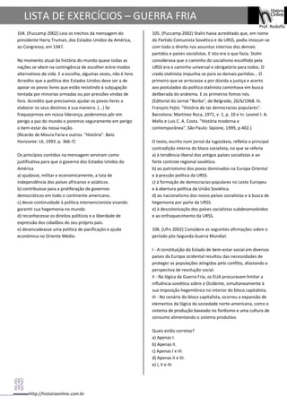 http://historiaonline.com.br
Prof. Rodolfo
LISTA DE EXERCÍCIOS – GUERRA FRIA
104. (Puccamp 2002) Leia os trechos da mensagem do
presidente Harry Truman, dos Estados Unidos da América,
ao Congresso, em 1947.
No momento atual da história do mundo quase todas as
nações se vêem na contingência de escolher entre modos
alternativos de vida. E a escolha, algumas vezes, não é livre.
Acredito que a política dos Estados Unidos deve ser a de
apoiar os povos livres que estão resistindo à subjugação
tentada por minorias armadas ou por pressões vindas de
fora. Acredito que precisamos ajudar os povos livres a
elaborar os seus destinos à sua maneira. (...) Se
fraquejarmos em nossa liderança, poderemos pôr em
perigo a paz do mundo e poremos seguramente em perigo
o bem-estar da nossa nação.
(Ricardo de Moura Faria e outros. "História". Belo
Horizonte: Lê, 1993. p. 366-7)
Os princípios contidos na mensagem serviram como
justificativa para que o governo dos Estados Unidos da
América
a) ajudasse, militar e economicamente, a luta de
independência dos países africanos e asiáticos.
b) contribuísse para a proliferação de governos
democráticos em todo o continente americano.
c) desse continuidade à política intervencionista visando
garantir sua hegemonia no mundo.
d) reconhecesse os direitos políticos e a liberdade de
expressão dos cidadãos do seu próprio país.
e) desencadeasse uma política de pacificação e ajuda
econômica no Oriente Médio.
105. (Puccamp 2002) Stalin havia acreditado que, em nome
do Partido Comunista Soviético e da URSS, podia imiscuir-se
com todo o direito nos assuntos internos dos demais
partidos e países socialistas. E isto era o que fazia. Stalin
considerava que o caminho do socialismo escolhido pela
URSS era o caminho universal e obrigatório para todos. O
credo stalinista impunha-se para os demais partidos... O
primeiro que se arriscasse a por dúvida a justiça e acerto
aos postulados da política stalinista caminhava em busca
deliberada do anátema. E os primeiros fomos nós.
(Editorial do Jornal "Borba", de Belgrado, 26/6/1968. ln.
François Fejto. "História de Ias democracias populares".
Barcelona: Martinez Roca, 1971, v. 1, p. 10 e In. Leonel I. A.
Mello e Luis C. A. Costa. "História moderna e
contemporânea". São Paulo: Sipione, 1999, p.402.)
O texto, escrito num jornal da Iugoslávia, refletia a principal
contradição interna do bloco socialista, no que se referia
a) à tendência liberal dos antigos países socialistas e ao
forte controle regional soviético.
b) ao patriotismo dos povos dominados na Europa Oriental
e à pressão política da URSS.
c) à formação de democracias populares no Leste Europeu
e à abertura política da União Soviética.
d) ao nacionalismo dos novos países socialistas e à busca de
hegemonia por parte da URSS.
e) à descolonização dos países socialistas subdesenvolvidos
e ao enfraquecimento da URSS.
106. (Ufrs 2002) Considere as seguintes afirmações sobre o
período pós-Segunda Guerra Mundial.
I - A constituição do Estado de bem-estar social em diversos
países da Europa ocidental resultou das necessidades de
proteger as populações atingidas pelo conflito, afastando a
perspectiva de revolução social.
II - Na lógica da Guerra Fria, os EUA procuravam limitar a
influência soviética sobre o Ocidente, simultaneamente à
sua imposição hegemônica no interior do bloco capitalista.
III - No cenário do bloco capitalista, ocorreu a expansão de
elementos da lógica da sociedade norte-americana, como o
sistema de produção baseado no fordismo e uma cultura de
consumo alimentando o sistema produtivo.
Quais estão corretas?
a) Apenas I.
b) Apenas II.
c) Apenas I e III.
d) Apenas II e III.
e) I, II e III.
 