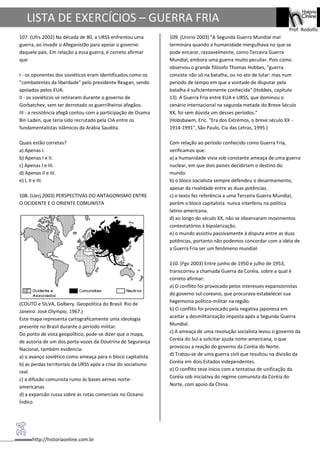 http://historiaonline.com.br
Prof. Rodolfo
LISTA DE EXERCÍCIOS – GUERRA FRIA
107. (Ufrs 2002) Na década de 80, a URSS enfrentou uma
guerra, ao invadir o Afeganistão para apoiar o governo
daquele país. Em relação a essa guerra, é correto afirmar
que
I - os oponentes dos soviéticos eram identificados como os
"combatentes da liberdade" pelo presidente Reagan, sendo
apoiados pelos EUA.
II - os soviéticos se retiraram durante o governo de
Gorbatchev, sem ter derrotado os guerrilheiros afegãos.
III - a resistência afegã contou com a participação de Osama
Bin Laden, que teria sido recrutado pela CIA entre os
fundamentalistas islâmicos da Arábia Saudita.
Quais estão corretas?
a) Apenas I.
b) Apenas I e II.
c) Apenas I e III.
d) Apenas II e III.
e) I, II e III.
108. (Uerj 2003) PERSPECTIVAS DO ANTAGONISMO ENTRE
O OCIDENTE E O ORIENTE COMUNISTA
(COUTO e SILVA, Golbery. Geopolítica do Brasil. Rio de
Janeiro: José Olympio, 1967.)
Este mapa representa cartograficamente uma ideologia
presente no Brasil durante o período militar.
Do ponto de vista geopolítico, pode-se dizer que o mapa,
de autoria de um dos porta-vozes da Doutrina de Segurança
Nacional, também evidencia:
a) o avanço soviético como ameaça para o bloco capitalista
b) as perdas territoriais da URSS após a crise do socialismo
real
c) a difusão comunista rumo às bases aéreas norte-
americanas
d) a expansão russa sobre as rotas comerciais no Oceano
Índico
109. (Unirio 2003) "A Segunda Guerra Mundial mal
terminara quando a humanidade mergulhava no que se
pode encarar, razoavelmente, como Terceira Guerra
Mundial, embora uma guerra muito peculiar. Pois como
observou o grande filósofo Thomas Hobbes, "guerra
consiste não só na batalha, ou no ato de lutar: mas num
período de tempo em que a vontade de disputar pela
batalha é suficientemente conhecida" (Hobbes, capítulo
13). A Guerra Fria entre EUA e URSS, que dominou o
cenário internacional na segunda metade do Breve Século
XX, foi sem dúvida um desses períodos."
(Hobsbawm, Eric. "Era dos Extremos, o breve século XX -
1914-1991", São Paulo, Cia das Letras, 1995.)
Com relação ao período conhecido como Guerra Fria,
verificamos que:
a) a humanidade vivia sob constante ameaça de uma guerra
nuclear, em que dois países decidiriam o destino do
mundo.
b) o bloco socialista sempre defendeu o desarmamento,
apesar da rivalidade entre as duas potências.
c) o texto fez referência a uma Terceira Guerra Mundial,
porém o bloco capitalista nunca interferiu na política
latino-americana.
d) ao longo do século XX, não se observaram movimentos
contestatórios à bipolarização.
e) o mundo assistiu passivamente à disputa entre as duas
potências, portanto não podemos concordar com a idéia de
a Guerra Fria ser um fenômeno mundial.
110. (Fgv 2003) Entre junho de 1950 e julho de 1953,
transcorreu a chamada Guerra da Coréia, sobre a qual é
correto afirmar:
a) O conflito foi provocado pelos interesses expansionistas
do governo sul-coreano, que procurava estabelecer sua
hegemonia político-militar na região.
b) O conflito foi provocado pela negativa japonesa em
aceitar a desmilitarização imposta após a Segunda Guerra
Mundial.
c) A ameaça de uma revolução socialista levou o governo da
Coréia do Sul a solicitar ajuda norte-americana, o que
provocou a reação do governo da Coréia do Norte.
d) Tratou-se de uma guerra civil que resultou na divisão da
Coréia em dois Estados independentes.
e) O conflito teve início com a tentativa de unificação da
Coréia sob iniciativa do regime comunista da Coréia do
Norte, com apoio da China.
 