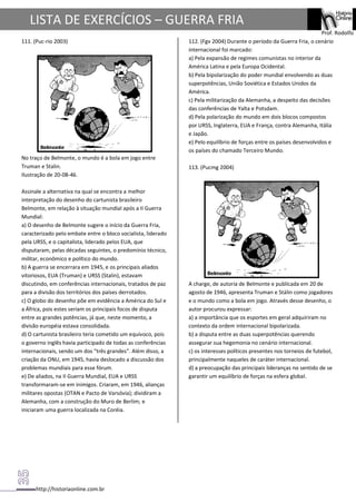 http://historiaonline.com.br
Prof. Rodolfo
LISTA DE EXERCÍCIOS – GUERRA FRIA
111. (Puc-rio 2003)
No traço de Belmonte, o mundo é a bola em jogo entre
Truman e Stalin.
Ilustração de 20-08-46.
Assinale a alternativa na qual se encontra a melhor
interpretação do desenho do cartunista brasileiro
Belmonte, em relação à situação mundial após a II Guerra
Mundial:
a) O desenho de Belmonte sugere o início da Guerra Fria,
caracterizado pelo embate entre o bloco socialista, liderado
pela URSS, e o capitalista, liderado pelos EUA, que
disputaram, pelas décadas seguintes, o predomínio técnico,
militar, econômico e político do mundo.
b) A guerra se encerrara em 1945, e os principais aliados
vitoriosos, EUA (Truman) e URSS (Stalin), estavam
discutindo, em conferências internacionais, tratados de paz
para a divisão dos territórios dos países derrotados.
c) O globo do desenho põe em evidência a América do Sul e
a África, pois estes seriam os principais focos de disputa
entre as grandes potências, já que, neste momento, a
divisão européia estava consolidada.
d) O cartunista brasileiro teria cometido um equívoco, pois
o governo inglês havia participado de todas as conferências
internacionais, sendo um dos "três grandes". Além disso, a
criação da ONU, em 1945, havia deslocado a discussão dos
problemas mundiais para esse fórum.
e) De aliados, na II Guerra Mundial, EUA e URSS
transformaram-se em inimigos. Criaram, em 1946, alianças
militares opostas (OTAN e Pacto de Varsóvia); dividiram a
Alemanha, com a construção do Muro de Berlim; e
iniciaram uma guerra localizada na Coréia.
112. (Fgv 2004) Durante o período da Guerra Fria, o cenário
internacional foi marcado:
a) Pela expansão de regimes comunistas no interior da
América Latina e pela Europa Ocidental.
b) Pela bipolarização do poder mundial envolvendo as duas
superpotências, União Soviética e Estados Unidos da
América.
c) Pela militarização da Alemanha, a despeito das decisões
das conferências de Yalta e Potsdam.
d) Pela polarização do mundo em dois blocos compostos
por URSS, Inglaterra, EUA e França, contra Alemanha, Itália
e Japão.
e) Pelo equilíbrio de forças entre os países desenvolvidos e
os países do chamado Terceiro Mundo.
113. (Pucmg 2004)
A charge, de autoria de Belmonte e publicada em 20 de
agosto de 1946, apresenta Truman e Stálin como jogadores
e o mundo como a bola em jogo. Através desse desenho, o
autor procurou expressar:
a) a importância que os esportes em geral adquiriram no
contexto da ordem internacional bipolarizada.
b) a disputa entre as duas superpotências querendo
assegurar sua hegemonia no cenário internacional.
c) os interesses políticos presentes nos torneios de futebol,
principalmente naqueles de caráter internacional.
d) a preocupação das principais lideranças no sentido de se
garantir um equilíbrio de forças na esfera global.
 