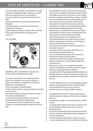 http://historiaonline.com.br
Prof. Rodolfo
LISTA DE EXERCÍCIOS – GUERRA FRIA
114. (Pucrs 2004) A chamada "Crise dos Mísseis", de 1962,
que levou as relações Washington - Moscou a um ponto
crítico no contexto da Guerra Fria, foi resultante
a) da aproximação entre o governo de Fidel Castro e a
URSS.
b) do escândalo político internacional conhecido como
Watergate.
c) do fim da política continental norte-americana da
"Aliança Para o Progresso".
d) da afirmação do stalinismo na política interna da URSS.
e) do avanço do macarthismo no Congresso norte-
americano.
115. (Uerj 2004)
(BELMONTE, 1946. In: JAGUAR (org.). Caricatura dos
tempos. São Paulo: Melhoramentos, 1982.)
A caricatura acima refere-se ao contexto histórico da
Guerra Fria, marcado por um sistema de relações na
política internacional que estabelece um estado entre
beligerância e não-beligerância.
A Guerra Fria pode ser caracterizada por:
a) cisão no bloco socialista, a partir da oposição entre União
Soviética e China
b) formação de alianças continentais, devido às tensões
decorrentes da descolonização
c) ocorrência de conflitos localizados, em função da
possibilidade de utilização da energia atômica
d) confronto direto entre os Estados Unidos e a União
Soviética, em virtude da divisão da Europa pela cortina de
ferro
116. (Uff 2004) Construído no século XIX, o Canal de Suez,
um dos maiores símbolos da dominação ocidental na África
sob a égide do Imperialismo, localizado em terras do Egito,
pertencia a capitais privados franceses e ingleses. A história
de sua construção demonstra clara diferenciação entre os
países expansionistas e os dominados. Mais que dois
mares, liga dois mundos diferentes social, econômica e
politicamente. Em 1956, com a nacionalização do Canal de
Suez pelo governo egípcio, dirigido por Gamal Abdel
Nasser, iniciou-se um conflito entre o Egito, de um lado, e
Israel, Inglaterra e França, do outro. A atuação desses dois
últimos países foi a última tentativa de expansão
colonialista do século XX. Ao fim da guerra, com a
intervenção diplomática dos Estados Unidos e da União
Soviética, o Egito passou a controlar o canal e Nasser se
afirmou como o grande líder da região.
A crise de Suez é marcada por diversos fatores dentre os
quais pode-se apontar:
a) a tendência radical muçulmana, identificada com o
multiculturalismo, denominada xiismo;
b) o fim da República Árabe Unida, com o fracasso da
tentativa de unificação dos povos árabes;
c) a política de alinhamento, surgida na Conferência de
Bandung, na Indonésia, como afirmação da hegemonia
norte-americana;
d) a Guerra Fria, que marcou a disputa entre Estados
Unidos e União Soviética e o declínio econômico e político
da Europa , após a Segunda Guerra Mundial;
e) a política da OPEP (Organização dos Países Produtores de
Petróleo), elevando os preços do produto, vinculando-os ao
apoio desses países aos árabes e promovendo o isolamento
de Israel.
117. (Ufrs 2004) A Guerra Fria, nos anos 1950/60, deu lugar
à política de distensão entre os EUA e a URSS conhecida
como Coexistência Pacífica. Entre as causas que
contribuíram para essa mudança, NÃO se encontra
a) a grande dianteira econômico-militar alcançada pelos
EUA nessa época, que obrigou a URSS a adotar uma posição
defensiva.
b) a divergência surgida no campo socialista entre a URSS e
a China.
c) a recuperação econômica da Europa, que permitiu maior
autonomia política a alguns países, como a França do
governo De Gaulle.
d) a relativa equivalência de forças dos blocos que resultou
da Guerra da Coréia e do equilíbrio nuclear alcançado entre
as duas superpotências.
e) a expansão da descolonização afro-asiática, que gerou
uma nova realidade política com a Conferência de Bandung
 