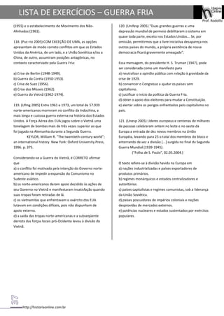 http://historiaonline.com.br
Prof. Rodolfo
LISTA DE EXERCÍCIOS – GUERRA FRIA
(1955) e o estabelecimento do Movimento dos Não-
Alinhados (1961).
118. (Puc-rio 2005) COM EXCEÇÃO DE UMA, as opções
apresentam de modo correto conflitos em que os Estados
Unidos da América, de um lado, e a União Soviética e/ou a
China, de outro, assumiram posições antagônicas, no
contexto caracterizado pela Guerra Fria:
a) Crise de Berlim (1948-1949).
b) Guerra da Coréia (1950-1953).
c) Crise de Suez (1956).
d) Crise dos Mísseis (1962).
e) Guerra do Vietnã (1962-1974).
119. (Ufmg 2005) Entre 1961 e 1973, um total de 57.939
norte-americanos morreram no conflito da Indochina, a
mais longa e custosa guerra externa na história dos Estados
Unidos. A Força Aérea dos EUA jogou sobre o Vietnã uma
tonelagem de bombas mais de três vezes superior ao que
foi jogado na Alemanha durante a Segunda Guerra.
KEYLOR, William R. "The twentieth-century world";
an international history. New York: Oxford University Press,
1996. p. 375.
Considerando-se a Guerra do Vietnã, é CORRETO afirmar
que
a) o conflito foi motivado pela intenção do Governo norte-
americano de impedir a expansão do Comunismo no
Sudeste asiático.
b) os norte-americanos deram apoio decidido às ações de
seu Governo no Vietnã e manifestaram insatisfação quando
suas tropas foram retiradas de lá.
c) os vietnamitas que enfrentavam o exército dos EUA
lutavam em condições difíceis, pois não dispunham de
apoio externo.
d) a saída das tropas norte-americanas e a subseqüente
derrota das forças locais pró-Ocidente levou à divisão do
Vietnã.
120. (Unifesp 2005) "Duas grandes guerras e uma
depressão mundial de permeio debilitaram o sistema em
quase toda parte, exceto nos Estados Unidos... Se, por
omissão, permitirmos que a livre iniciativa desapareça nos
outros países do mundo, a própria existência de nossa
democracia ficará gravemente ameaçada".
Essa mensagem, do presidente H. S. Truman (1947), pode
ser considerada como um manifesto para
a) neutralizar a opinião pública com relação à gravidade da
crise de 1929.
b) convencer o Congresso a ajudar os países sem
capitalismo.
c) justificar o início da política da Guerra Fria.
d) obter o apoio dos eleitores para mudar a Constituição.
e) alertar sobre os perigos enfrentados pelo capitalismo no
país.
121. (Unesp 2005) Líderes europeus e centenas de milhares
de pessoas celebraram ontem no leste e no oeste da
Europa a entrada de dez novos membros na União
Européia, levando para 25 o total dos membros do bloco e
enterrando de vez a divisão [...] surgida no final da Segunda
Guerra Mundial (1939-1945).
("Folha de S. Paulo", 02.05.2004.)
O texto refere-se à divisão havida na Europa em
a) nações industrializadas e países exportadores de
produtos primários.
b) regimes monárquicos e estados centralizadores e
autoritários.
c) países capitalistas e regimes comunistas, sob a liderança
da União Soviética.
d) países possuidores de impérios coloniais e nações
desprovidas de mercados externos.
e) potências nucleares e estados sustentados por exércitos
populares.
 