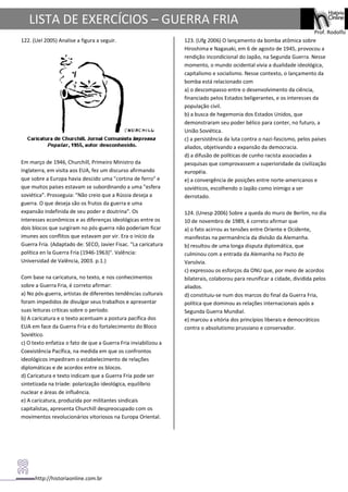 http://historiaonline.com.br
Prof. Rodolfo
LISTA DE EXERCÍCIOS – GUERRA FRIA
122. (Uel 2005) Analise a figura a seguir.
Em março de 1946, Churchill, Primeiro Ministro da
Inglaterra, em visita aos EUA, fez um discurso afirmando
que sobre a Europa havia descido uma "cortina de ferro" e
que muitos países estavam se subordinando a uma "esfera
soviética". Prosseguia: "Não creio que a Rússia deseja a
guerra. O que deseja são os frutos da guerra e uma
expansão indefinida de seu poder e doutrina". Os
interesses econômicos e as diferenças ideológicas entre os
dois blocos que surgiram no pós-guerra não poderiam ficar
imunes aos conflitos que estavam por vir. Era o início da
Guerra Fria. (Adaptado de: SECO, Javier Fisac. "La caricatura
política en la Guerra Fria (1946-1963)". Valência:
Universidad de Valência, 2003. p.1.)
Com base na caricatura, no texto, e nos conhecimentos
sobre a Guerra Fria, é correto afirmar:
a) No pós-guerra, artistas de diferentes tendências culturais
foram impedidos de divulgar seus trabalhos e apresentar
suas leituras críticas sobre o período.
b) A caricatura e o texto acentuam a postura pacífica dos
EUA em face da Guerra Fria e do fortalecimento do Bloco
Soviético.
c) O texto enfatiza o fato de que a Guerra Fria inviabilizou a
Coexistência Pacífica, na medida em que os confrontos
ideológicos impediram o estabelecimento de relações
diplomáticas e de acordos entre os blocos.
d) Caricatura e texto indicam que a Guerra Fria pode ser
sintetizada na tríade: polarização ideológica, equilíbrio
nuclear e áreas de influência.
e) A caricatura, produzida por militantes sindicais
capitalistas, apresenta Churchill despreocupado com os
movimentos revolucionários vitoriosos na Europa Oriental.
123. (Ufg 2006) O lançamento da bomba atômica sobre
Hiroshima e Nagasaki, em 6 de agosto de 1945, provocou a
rendição incondicional do Japão, na Segunda Guerra. Nesse
momento, o mundo ocidental vivia a dualidade ideológica,
capitalismo e socialismo. Nesse contexto, o lançamento da
bomba está relacionado com
a) o descompasso entre o desenvolvimento da ciência,
financiado pelos Estados beligerantes, e os interesses da
população civil.
b) a busca de hegemonia dos Estados Unidos, que
demonstraram seu poder bélico para conter, no futuro, a
União Soviética.
c) a persistência da luta contra o nazi-fascismo, pelos países
aliados, objetivando a expansão da democracia.
d) a difusão de políticas de cunho racista associadas a
pesquisas que comprovassem a superioridade da civilização
européia.
e) a convergência de posições entre norte-americanos e
soviéticos, escolhendo o Japão como inimigo a ser
derrotado.
124. (Unesp 2006) Sobre a queda do muro de Berlim, no dia
10 de novembro de 1989, é correto afirmar que
a) o fato acirrou as tensões entre Oriente e Ocidente,
manifestas na permanência da divisão da Alemanha.
b) resultou de uma longa disputa diplomática, que
culminou com a entrada da Alemanha no Pacto de
Varsóvia.
c) expressou os esforços da ONU que, por meio de acordos
bilaterais, colaborou para reunificar a cidade, dividida pelos
aliados.
d) constituiu-se num dos marcos do final da Guerra Fria,
política que dominou as relações internacionais após a
Segunda Guerra Mundial.
e) marcou a vitória dos princípios liberais e democráticos
contra o absolutismo prussiano e conservador.
 