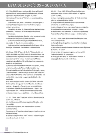 http://historiaonline.com.br
Prof. Rodolfo
LISTA DE EXERCÍCIOS – GUERRA FRIA
125. (Ufpe 2006) A época posterior à 2• Guerra Mundial
representou um período de conflitos localizados, mas de
significativa importância nas relações de poder
internacional. A Guerra do Vietnam, no sudeste asiático,
representou:
( ) um conflito que, após a vitória dos EUA, consagrou o
poder político deste país e dos seus aliados europeus
contra o comunismo.
( ) uma falta de poder da Organização das Nações Unidas
para firmar a existência de um mundo sem conflitos
internacionais.
( ) uma continuidade das disputas entre norteamericanos
e chineses, por territórios ricos em petróleo.
( ) um marco autoritário do governo de Richard Nixon,
provocador da disputa no sudeste asiático.
( ) o único conflito importante do século XX, com vitória
das forças vietnamitas e derrota dos Estados Unidos.
126. (Pucsp 2006) O "Muro de Berlim" foi construído em
1961 e derrubado em 1989. Sobre ele, é possível dizer que
a) tinha o mesmo objetivo do muro que os Estados Unidos
pretendem construir em sua fronteira com o México:
impedir a imigração ilegal de ocidentais, interessados nos
benefícios do socialismo.
b) provocou a divisão da Alemanha em duas partes, com o
surgimento, a leste, da Alemanha Democrática (ou
Oriental) e da Alemanha Federativa (ou Ocidental), a oeste.
c) desempenhava a mesma função do muro que Israel está
construindo na Palestina: evitar a entrada de terroristas em
seu território e aumentar a segurança do Estado e da
população.
d) foi destruído pelas tropas soviéticas quando tomaram
Berlim ao final da Segunda Guerra Mundial, derrotando o
nazismo e obrigando a Alemanha a se tornar socialista.
e) simbolizou a divisão do mundo durante a Guerra Fria,
separando em dois a cidade de Berlim e estabelecendo
contraste entre o mundo capitalista e o mundo socialista.
127. (G1 - cftmg 2005) O período histórico denominado de
Guerra Fria, refere-se
a) à rivalidade de dois blocos antagônicos liderados pelos
EUA e URSS.
b) às sucessivas guerras pela independência nacional
ocorridas na Ásia.
c) ao conjunto de lutas travadas pelo povo iraquiano contra
a dinastia Pahlevi.
d) às disputas diplomáticas entre árabes e israelenses pela
posse da península do Sinai.
128. (G1 - cftmg 2005) O Plano Marshal, elaborado e
implantado pelos Estados Unidos depois da Segunda
Guerra Mundial,
a) visava restringir o avanço político da União Soviética
sobre os países do Oriente Médio.
b) assegurava a livre penetração dos capitais norte-
americanos no continente europeu.
c) determinava, de forma expressa, a luta contra o perigo
da implantação do Anarquismo em toda a Europa.
d) representava uma retomada da tradicional política da
"boa vizinhança" dos EUA em relação à América Latina.
129. (G1 - cftmg 2006) A Segunda Guerra Mundial teve
como conseqüências:
a) alteração do poder político mundial e formulação da
Doutrina Trumam.
b) proclamação da República na China e decadência política
da "Cortina de Ferro".
c) intervenção de tropas estrangeiras na Guerra Civil
Espanhola e vitória do franquismo.
d) divulgação das idéias da "Coexistência Pacífica" e
propagação do movimento neutralista.
 