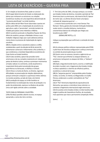 http://historiaonline.com.br
Prof. Rodolfo
LISTA DE EXERCÍCIOS – GUERRA FRIA
6. Em relação ao Socialismo Real, pode-se concluir:
(01) O papel determinante do Estado na elaboração dos
planos que nortearam as estruturas e as relações
econômicas resultou em uma experiência denominada de
"economia planificada" na União Soviética.
(02) As idéias de Karl Marx foram absorvidas e postas em
prática pela URSS com a implantação do socialismo via
agricultura, após a "perestroika", servindo também de
modelo para países como Indonésia e Albânia.
(04) O socialismo praticado na República Popular da China
difere do soviético, porque a fidelidade chinesa a suas
tradições religiosas exigiu que o país adotasse práticas
menos duras no processo de implantação do regime
socialista.
(08) As relações entre o socialismo cubano e a URSS,
estabelecidas a partir da década de 60 do século XX,
alimentaram comercial e militarmente a ilha caribenha, o
que condicionou a inevitável dependência econômica de
Cuba frente ao Estado Soviético.
(16) A Cuba socialista, apesar das pressões norte-
americanas e de seu completo isolamento em relação aos
países da América Latina, continua a promover movimentos
armados radicais no continente, sendo atualmente a
responsável direta pela manutenção dos grupos
guerrilheiros na Venezuela, na Bolívia e no Brasil.
(32) A China e a Coréia do Norte, no Oriente, registram
dificuldades na preservação de relações diplomáticas,
porque continuam a disputar a supremacia militar atômica
no mundo socialista, ao lado de Cuba e do Vietnã.
(64) A produção do espaço na União Soviética se
fundamentava na estatização dos meios de produção e no
poder do proletariado, expresso na ditadura de partido
único com rígido controle sobre a sociedade.
TEXTO PARA AS PRÓXIMAS 2 QUESTÕES.
(Ufba 95) Na(s) questões adiante escreva, no espaço
apropriado, a soma dos itens corretos.
7. "Em 6 de junho de 1944, a Europa começou a se render
aos Estados Unidos da América, iniciando o período da 'Pax'
Americana (sem os americanos, não haveria Dia D). Apesar
do nome 'pax', os últimos 50 anos foram uma época
recheada de 'pequenas guerras' - ...
... o mesmo havia acontecido com a mais famosa 'Pax
Romana'. Roma, gestora da chamada Civilização Ocidental,
soube resistir a invasões bárbaras, mantendo as
características básicas da civilização que chegou aos
brasileiros pós-1500."
(BONALUME NETO, p. 2)
Indique as proposições que confirmam o conteúdo do texto
anterior:
(01) As alianças político-militares representadas pela OTAN
e pelo Pacto de Varsóvia configuraram o esforço americano
no sentido da preservação da paz mundial.
(02) Assim como os romanos, durante a vigência da sua
"Pax", tiveram que enfrentar os ataques bárbaros, os
americanos rechaçaram os ataques de Hitler, o "bárbaro"
moderno.
(04) Após a Segunda Grande Guerra, ocorreu a redefinição
da ordem mundial, com a hegemonia dos Estados Unidos
no bloco capitalista e o declínio da influência política,
econômica e cultural da Europa.
(08) As "pequenas guerras" empreendidas pelos Estados
Unidos, na Coréia, no Vietnã, no Afeganistão e no Golfo
Pérsico, evidenciam o caráter contraditório da "Pax"
Americana.
(16) A "Pax" Americana dependia da aquiescência da
Alemanha, que passou a reivindicar áreas coloniais e a
contestar a hegemonia internacional anglo-americana.
(32) Os acordos entre Estados Unidos e União Soviética dão
origem à política de Coexistência Pacífica, de resultados
mais aparentes que reais e permanente competição militar.
Soma ( )
 