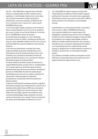 http://historiaonline.com.br
Prof. Rodolfo
LISTA DE EXERCÍCIOS – GUERRA FRIA
130. (G1 - cftpr 2006) Após a Segunda Guerra Mundial
formou-se a bipolarização mundial: socialismo versus
capitalismo. A confrontação indireta entre os dois lados,
com corrida armamentista, conflitos localizados e
alinhamentos, marcaram o período, sob liderança dos
E.U.A. e da U.R.S.S. Era a "Guerra Fria", sobre a qual é
INCORRETO afirmar que:
a) na reconstrução européia, o governo norte-americano
aplicou o plano Marshall e criou a O.T.A.N. Os soviéticos,
por sua vez, criaram na sua área de influência ("cortina de
ferro") o COMECOM e o Pacto de Varsóvia.
b) a tensão leste-oeste agravou-se com a Revolução
Comunista na China em 1949 e, sob liderança de Mao Tsé-
tung, foi criada a República Popular da China. Com a Guerra
da Coréia (1950-53), o país foi dividido em duas áreas de
influência.
c) em meio aos alinhamentos e tensões leste-oeste,
surgiram períodos de aparente entendimento, com a
diminuição do clima de confronto da Guerra Fria, como
aconteceu com o período da Coexistência Pacífica do
governo de Nikita Kruschev e com o período da "détente"
(distensão) do governo de Richard Nixon.
d) o bloco soviético pós-Stálin (a partir de 1953) ficou a
cargo de Nikita Kruschev, que deu início à "reestalinização",
com incentivo aberto ao centralismo governamental,
ganhando forte apoio da burocracia soviética. Afastado do
governo em 1964, Nikita Kruschev foi substituído por
Leonid Brejnev que, frente à crise, adotou as políticas da
"perestroika" (reestruturação) e da "glasnost"
(transparência), introduzindo reformas econômicas e
abertura política.
e) diversas confrontações localizadas acabaram surgindo e
colocando em perigo a paz mundial durante a Guerra Fria, a
exemplo da Revolução Cubana (1959), da construção do
muro de Berlim (1961) e da crise dos mísseis em Cuba
(1962). Nos anos 1980, o governo do presidente norte-
americano Ronald Reagan acabou lançando uma forte
corrida armamentista, com o projeto "Guerra nas Estrelas",
que ativou sérias dificuldades econômicas na U.R.S.S.
131. (Ufmg 2007) As viagens espaciais conjuntas têm
comprovado que as potências militares podem cooperar
pacificamente nessa área. No entanto essas cooperações
são fenômeno recente, pois, entre os anos 1950 e 1980, no
quadro da Guerra Fria, prevaleceu uma competição
acirrada.
Considerando-se a corrida espacial travada, nessa época,
entre os EUA e a URSS, é INCORRETO afirmar que
a) as conquistas obtidas eram usadas na guerra de
propaganda, a exemplo do que ocorreu com Iuri Gagarin,
enviado em turnê mundial para divulgar os feitos da URSS.
b) o propósito era conseguir superioridade científica e
política em relação à potência oponente, sem, contudo, a
intenção de usar as conquistas espaciais para fins bélicos.
c) os investimentos dos EUA, na fase final da corrida
espacial, se dirigiram para os ônibus espaciais, enquanto os
da URSS se concentraram na construção de estações
orbitais.
d) os melhores resultados soviéticos alcançados nos anos
1950 foram compensados pelos norte-americanos com o
projeto vitorioso de chegar primeiro à Lua.
 