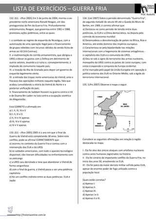 http://historiaonline.com.br
Prof. Rodolfo
LISTA DE EXERCÍCIOS – GUERRA FRIA
132. (G1 - cftce 2005) Em 5 de junho de 2004, morreu o ex-
presidente norte-americano Ronald Reagan, um dos
protagonistas do fim da Guerra Fria. Profundamente
anticomunista, Reagan, que governou entre 1981 e 1988,
promoveu ações polêmicas, entre as quais:
I. o combate ao regime de esquerda da Nicarágua, com a
autorização de uma operação ilegal para o financiamento
de grupos rebeldes com recursos obtidos da venda ilícita de
armas ao Irã (Irã-Contras);
II. a realimentação da corrida armamentista, que obrigou a
URSS a elevar os gastos com a Defesa em detrimento de
outros setores, levando-a à ruína e, conseqüentemente, à
implosão do comunismo naquele país;
III. a invasão da ilha de Granada para depor um governo de
esquerda legalmente eleito.
IV. a retirada das tropas norte-americanas do Vietnã, ante o
fracasso das operações militares naquela região, fato que
acabou consolidando a vitória do Vietnã do Norte e a
posterior unificação do país;
V. financiamento de Saddam Hussein na guerra contra o Irã
e de Osama Bin Laden na luta contra a ocupação soviética
do Afeganistão.
Está CORRETO o afirmado em
a) I, II, III, IV e V
b) I, II, III e V
c) II, III e IV apenas
d) III, IV e V apenas
e) IV e V apenas
133. (G1 - cftce 2005) 2005 é o ano em que o final da
Guerra do Vietnã está completando 30 anos. Sobre este
conflito, pode-se afirmar CORRETAMENTE que:
a) ocorreu no contexto da Guerra Fria e contou com a
intervenção dos EUA e da URSS
b) os soldados americanos, com todo o aparato tecnológico
disponível, não tiveram dificuldades no enfrentamento com
os vietcongs
c) a URSS saiu derrotada e teve que abandonar o Vietnã de
forma vergonhosa
d) com o final da guerra, o Vietnã passa a ser uma potência
capitalista
e) foi um conflito indireto entre as duas potências: EUA e
Japão
134. (Uel 2007) Sobre o período denominado "Guerra Fria",
da segunda metade do século XX até a Queda do Muro de
Berlim, em 1989, é correto afirmar que:
a) Destacou-se como período de tensão entre duas
potências, os EUA e a China democrática, na disputa pelo
controle da economia mundial.
b) Desencadeou a descolonização de países na África, Ásia e
América, até então domínio dos impérios europeus.
c) Caracterizou-se pela bipolaridade nas relações
internacionais com a hegemonia de sistemas antagônicos -
o capitalista dos EUA e o comunista da URSS.
d) Deu-se sob o signo do terrorismo das armas nucleares,
monopólio da URSS contra os países do Leste europeu, com
vistas à expansão e conquista da Europa ocidental.
e) Foi marcado pelo papel da União Européia em oposição à
política externa dos EUA no Oriente Médio, sob a égide do
terrorismo internacional.
135. (Ufrs 2007) Observe o mapa a seguir.
Considere as seguintes afirmações em relação à região
destacada no mapa.
I - Ela foi alvo dos únicos ataques com artefatos nucleares
contra seres humanos registrados na história.
II - Ela foi cenário de importante conflito da Guerra Fria, no
início dos anos 50, envolvendo os EUA.
III - Ela foi palco da maior derrota militar sofrida pelos EUA,
apesar do enorme poder de fogo utilizado contra a
população local.
Quais estão corretas?
a) Apenas I.
b) Apenas II.
c) Apenas III.
d) Apenas I e II.
e) Apenas II e III.
 