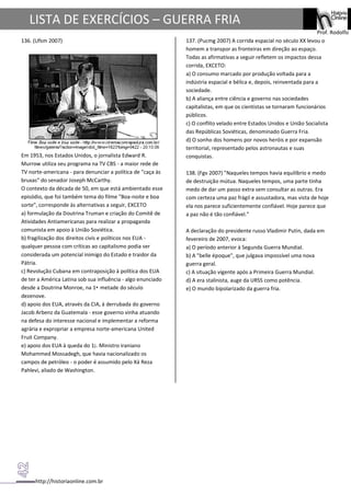 http://historiaonline.com.br
Prof. Rodolfo
LISTA DE EXERCÍCIOS – GUERRA FRIA
136. (Ufsm 2007)
Em 1953, nos Estados Unidos, o jornalista Edward R.
Murrow utiliza seu programa na TV CBS - a maior rede de
TV norte-americana - para denunciar a política de "caça às
bruxas" do senador Joseph McCarthy.
O contexto da década de 50, em que está ambientado esse
episódio, que foi também tema do filme "Boa-noite e boa
sorte", corresponde às alternativas a seguir, EXCETO
a) formulação da Doutrina Truman e criação do Comitê de
Atividades Antiamericanas para realizar a propaganda
comunista em apoio à União Soviética.
b) fragilização dos direitos civis e políticos nos EUA -
qualquer pessoa com críticas ao capitalismo podia ser
considerada um potencial inimigo do Estado e traidor da
Pátria.
c) Revolução Cubana em contraposição à política dos EUA
de ter a América Latina sob sua influência - algo enunciado
desde a Doutrina Monroe, na 1• metade do século
dezenove.
d) apoio dos EUA, através da CIA, à derrubada do governo
Jacob Arbenz da Guatemala - esse governo vinha atuando
na defesa do interesse nacional e implementar a reforma
agrária e expropriar a empresa norte-americana United
Fruit Company.
e) apoio dos EUA à queda do 1¡. Ministro iraniano
Mohammed Mossadegh, que havia nacionalizado os
campos de petróleo - o poder é assumido pelo Xá Reza
Pahlevi, aliado de Washington.
137. (Pucmg 2007) A corrida espacial no século XX levou o
homem a transpor as fronteiras em direção ao espaço.
Todas as afirmativas a seguir refletem os impactos dessa
corrida, EXCETO:
a) O consumo marcado por produção voltada para a
indústria espacial e bélica e, depois, reinventada para a
sociedade.
b) A aliança entre ciência e governo nas sociedades
capitalistas, em que os cientistas se tornaram funcionários
públicos.
c) O conflito velado entre Estados Unidos e União Socialista
das Repúblicas Soviéticas, denominado Guerra Fria.
d) O sonho dos homens por novos heróis e por expansão
territorial, representado pelos astronautas e suas
conquistas.
138. (Fgv 2007) "Naqueles tempos havia equilíbrio e medo
de destruição mútua. Naqueles tempos, uma parte tinha
medo de dar um passo extra sem consultar as outras. Era
com certeza uma paz frágil e assustadora, mas vista de hoje
ela nos parece suficientemente confiável. Hoje parece que
a paz não é tão confiável."
A declaração do presidente russo Vladimir Putin, dada em
fevereiro de 2007, evoca:
a) O período anterior à Segunda Guerra Mundial.
b) A "belle époque", que julgava impossível uma nova
guerra geral.
c) A situação vigente após a Primeira Guerra Mundial.
d) A era stalinista, auge da URSS como potência.
e) O mundo bipolarizado da guerra fria.
 
