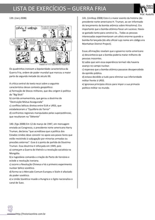 http://historiaonline.com.br
Prof. Rodolfo
LISTA DE EXERCÍCIOS – GUERRA FRIA
139. (Uerj 2008)
Os quadrinhos ironizam a bipolaridade característica da
Guerra Fria, ordem de poder mundial que marcou a maior
parte da segunda metade do século XX.
A crítica central do texto recai sobre a seguinte
característica desse contexto geopolítico:
a) formação de blocos militares, que deu origem à política
do "Big Stick"
b) corrida armamentista, que gerou a doutrina da
"Destruição Mútua Assegurada"
c) conflitos bélicos diretos entre EUA e URSS, que
estabeleceram o "Equilíbrio do Terror"
d) confrontos regionais manipulados pelas superpotências,
que resultaram na "Détente"
140. (Fgv 2008) Em 12 de março de 1947, em mensagem
enviada ao Congresso, o presidente norte-americano Harry
Truman, declarou "que acreditava que a política dos
Estados Unidos deve consistir no apoio aos povos livres que
estão resistindo à subjugação por minorias armadas ou
pressões externas". Esse é o ponto de partida da Doutrina
Truman. Essa doutrina é reforçada em 1949, pois
a) começam a Guerra do Vietnã e a revolução socialista na
Mongólia.
b) a Iugoslávia comanda a criação do Pacto de Varsóvia e
eclode a revolução iraniana.
c) ocorre a Revolução Chinesa e há o primeiro experimento
nuclear bélico soviético.
d) forma-se o Mercado Comum Europeu e Stalin é afastado
do poder soviético.
e) a União Soviética invade a Hungria e o Egito nacionaliza o
canal de Suez.
141. (Unifesp 2008) Este é o maior evento da história (do
presidente norte-americano H. Truman, ao ser informado
do lançamento da bomba atômica sobre Hiroshima). Era
importante que a bomba atômica fosse um sucesso. Havia-
se gastado tanto para construí-la... Todas as pessoas
interessadas experimentaram um alívio enorme quando a
bomba foi lançada (do alto oficial cujo nome em código era
Manhattan District Project).
Essas afirmações revelam que o governo norte-americano
a) desconhecia que a bomba poderia matar milhares de
pessoas inocentes.
b) sabia que sem essa experiência terrível não haveria
avanço no campo nuclear.
c) esperava que a bomba atômica passasse desapercebida
da opinião pública.
d) estava decidido a tudo para eliminar sua inferioridade
militar frente à URSS.
e) ignorava princípios éticos para impor a sua primazia
político-militar no mundo.
 