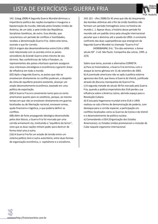 http://historiaonline.com.br
Prof. Rodolfo
LISTA DE EXERCÍCIOS – GUERRA FRIA
142. (Uepg 2008) A Segunda Guerra Mundial diminuiu a
importância política das nações européias e inaugurou a
bipolarização do mundo, liderada pelos Estados Unidos da
América, de um lado, e pela União das Repúblicas
Socialistas Soviéticas, de outro. Essa divisão, que
caracterizou um período de conflitos e hostilidades,
recebeu a denominação Guerra Fria. Sobre este tema,
assinale o que for correto.
(01) A origem dos desentendimentos entre EUA e URSS
está relacionada com os acordos entre os países
vencedores da Grande Guerra antes mesmo de seu
término. Nas conferências de Yalta e Potsdam, os
representantes dos países vitoriosos queriam assegurar
seus interesses estratégicos e econômicos e garantir áreas
de influência em todo o mundo.
(02) Após a Segunda Guerra, os países que não se
envolveram diretamente no conflito puderam, a despeito
do clima de equilíbrio precário existente, alcançar um
amplo desenvolvimento econômico, baseado em uma
política de exportação.
(04) A Guerra Fria era conveniente tanto para os norte-
americanos quanto para os soviéticos, porque, ao mesmo
tempo em que não se envolviam diretamente em guerras
localizadas ou de libertação nacional, enviavam armas,
ajuda financeira e logística, o que poderia definir os
conflitos.
(08) Além da forte propaganda ideológica desenvolvida
pelos dois blocos, a Guerra Fria foi marcada por uma
corrida armamenti sta, instituindo o "equilíbrio do terror",
visto que as duas nações tinham poder para destruir de
forma total uma à outra.
(16) A Guerra Fria foi um estado de tensão entre um
sistema político livre e outro autoritário; entre duas formas
de organização econômica, o capitalismo e o socialismo.
143. (G1 - cftsc 2008) Os 45 anos que vão do lançamento
das bombas atômicas até o fim da União Soviética não
formam um período homogêneo único na história do
mundo (...). Apesar disso, a história desse período foi
reunida sob um padrão único pela situação internacional
peculiar que o dominou até a queda da URSS: o constante
confronto das duas superpotências que emergiram da
Segunda Guerra Mundial na chamada "Guerra Fria"
(HOBSBAWM, Eric. "Era dos extremos: o breve
século XX". 2 ed. São Paulo: Companhia das Letras, 1995. p
223).
Sobre esse tema, assinale a alternativa CORRETA:
a) Para os historiadores, a Guerra Fria terminou com o
ataque às torres gêmeas em 11 de setembro de 2001.
b) A juventude americana não se opôs à política externa
agressiva dos EUA, que levou à Guerra do Vietnã, justificada
através do discurso maniqueísta da Guerra Fria.
c) A segunda metade do século XX foi marcada pela Guerra
Fria, quando a política imperialista dos EUA perdeu sua
influência sobre a América Latina, abrindo espaço para a
Revolução Cubana.
d) A luta pela hegemonia mundial entre EUA e URSS
realizou-se sob a forma de demonstração de poderio, com
destaque para a corrida espacial, a participação em
conflitos localizados como as Guerras da Coreia e do Vietnã
e o desenvolvimento da política nuclear.
e) Comandando a OEA (Organização dos Estados
Americanos), os Estados Unidos promoveram a inclusão de
Cuba naquele organismo internacional.
 