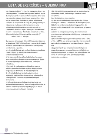 http://historiaonline.com.br
Prof. Rodolfo
LISTA DE EXERCÍCIOS – GUERRA FRIA
144. (Mackenzie 2009) "(...) Para os mais velhos, Mao é um
constrangimento. É raro encontrar quem o defenda. Ao fim
da viagem, quando eu já me conformava com o ritmo lento
e as respostas esquivas dos chineses, testemunhei a única
reação direta, quase intempestiva, de um professor de
Economia da Universidade de Tsing-Hua, Denggao Long. Ao
indagar se as mudanças na China mostravam uma
verdadeira revolução de Deng, Long deu um pulo na
cadeira e até arriscou o inglês: 'Revolução? Não! Reforma.'
Eu sorri, e ele continuou: 'Revolução, nunca mais na China.
A Revolução Cultural foi uma tragédia, um erro (...)'."
Revista "Época", 06/2008
Que aspecto da Revolução Cultural Chinesa, ocorrida entre
as décadas de 1960/1970, justificaria a afirmação destacada
no trecho anterior? Assinale a alternativa que responde,
corretamente, à questão.
a) A Revolução Cultural agiu em favor da burocratização do
Estado Chinês e da planificação excessivamente
centralizada da economia.
b) No plano econômico, a Revolução Cultural atrasou o
avanço tecnológico do país, entre outros aspectos, devido
às inúmeras perseguições a intelectuais, cientistas e
educadores.
c) Por meio da mudança de mentalidade, o governo
maoísta pretendia consolidar os ideais revolucionários
burgueses, em detrimento da massa camponesa.
d) A Revolução Cultural combateu, duramente, o
isolamento tradicional da cultura chinesa, valorizando o
cosmopolitismo e a inovação criadora trazida pelo
Comunismo.
e) Defendendo uma revolução proletária urbana, nos
moldes da Revolução Russa, Mao Tse-tung precisou usar de
extrema violência para conter a participação da massa
camponesa, o que resultou em massacre.
145. (Pucpr 2009) Durante a Guerra Fria, desenvolveu-se,
nos Estados Unidos, uma ideologia conhecida como
macartismo.
Essa ideologia tinha como objetivo:
a) Caracterizar as bases da política externa dos Estados
Unidos para a América Latina depois da Revolução Cubana.
b) Definir os fundamentos da doutrina geopolítica dos
Estados Unidos para as Américas e para a região do oceano
Pacífico.
c) Definir os princípios da presença das multinacionais
americanas nas regiões de grande interesse estratégico dos
Estados Unidos.
d) Fundamentar organizações internacionais, como a ONU,
a OEA e a OTAN, que se tornaram grandes instrumentos de
execução da política externa americana durante a Guerra
Fria.
e) Vigiar e impedir que simpatizantes de ideologias de
esquerda ocupassem cargos de liderança e influência no
funcionalismo público, no governo, nas universidades, nos
meios de comunicação e nas grandes corporações
econômicas americanas.
 