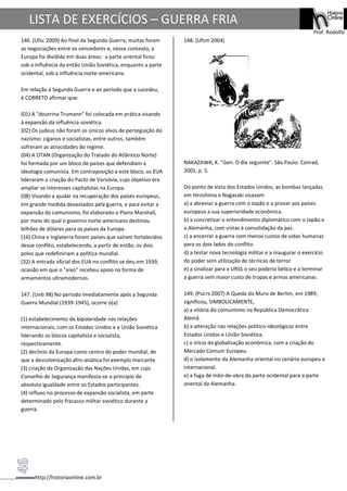 http://historiaonline.com.br
Prof. Rodolfo
LISTA DE EXERCÍCIOS – GUERRA FRIA
146. (Ufsc 2009) Ao final da Segunda Guerra, muitas foram
as negociações entre os vencedores e, nesse contexto, a
Europa foi dividida em duas áreas: a parte oriental ficou
sob a influência da então União Soviética, enquanto a parte
ocidental, sob a influência norte-americana.
Em relação à Segunda Guerra e ao período que a sucedeu,
é CORRETO afirmar que:
(01) A "doutrina Trumann" foi colocada em prática visando
à expansão da influência soviética.
(02) Os judeus não foram os únicos alvos de perseguição do
nazismo: ciganos e socialistas, entre outros, também
sofreram as atrocidades do regime.
(04) A OTAN (Organização do Tratado do Atlântico Norte)
foi formada por um bloco de países que defendiam a
ideologia comunista. Em contraposição a este bloco, os EUA
lideraram a criação do Pacto de Varsóvia, cujo objetivo era
ampliar os interesses capitalistas na Europa.
(08) Visando a ajudar na recuperação dos países europeus,
em grande medida devastados pela guerra, e para evitar a
expansão do comunismo, foi elaborado o Plano Marshall,
por meio do qual o governo norte-americano destinou
bilhões de dólares para os países da Europa.
(16) China e Inglaterra foram países que saíram fortalecidos
desse conflito, estabelecendo, a partir de então, os dois
polos que redefiniriam a política mundial.
(32) A entrada oficial dos EUA no conflito se deu em 1939,
ocasião em que o "eixo" recebeu apoio na forma de
armamentos ultramodernos.
147. (Unb 98) No período imediatamente após a Segunda
Guerra Mundial (1939-1945), ocorre o(a)
(1) estabelecimento da bipolaridade nas relações
internacionais, com os Estados Unidos e a União Soviética
liderando os blocos capitalista e socialista,
respectivamente.
(2) declínio da Europa como centro do poder mundial, de
que a descolonização afro-asiática foi exemplo marcante.
(3) criação da Organização das Nações Unidas, em cujo
Conselho de Segurança manifesta-se o princípio de
absoluta igualdade entre os Estados participantes.
(4) refluxo no processo de expansão socialista, em parte
determinado pelo fracasso militar soviético durante a
guerra.
148. (Ufsm 2004)
NAKAZAWA, K. "Gen. O dia seguinte". São Paulo: Conrad,
2001, p. 5.
Do ponto de vista dos Estados Unidos, as bombas lançadas
em Hiroshima e Nagasaki visavam
a) a abreviar a guerra com o Japão e a provar aos países
europeus a sua superioridade econômica.
b) a concretizar o entendimento diplomático com o Japão e
a Alemanha, com vistas à consolidação da paz.
c) a encerrar a guerra com menos custos de vidas humanas
para os dois lados do conflito.
d) a testar nova tecnologia militar e a inaugurar o exercício
do poder sem utilização de técnicas de terror.
e) a sinalizar para a URSS o seu poderio bélico e a terminar
a guerra sem maior custo de tropas e armas americanas.
149. (Pucrs 2007) A Queda do Muro de Berlim, em 1989,
significou, SIMBOLICAMENTE,
a) a vitória do comunismo na República Democrática
Alemã.
b) a alteração nas relações político-ideológicas entre
Estados Unidos e União Soviética.
c) o início da globalização econômica, com a criação do
Mercado Comum Europeu.
d) o isolamento da Alemanha oriental no cenário europeu e
internacional.
e) a fuga de mão-de-obra da parte ocidental para a parte
oriental da Alemanha.
 