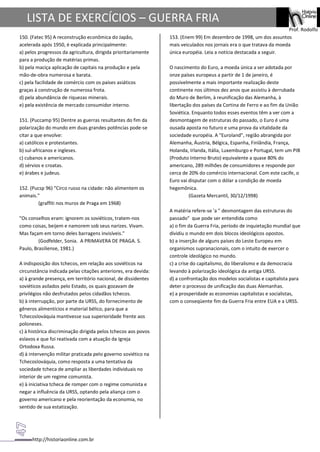 http://historiaonline.com.br
Prof. Rodolfo
LISTA DE EXERCÍCIOS – GUERRA FRIA
150. (Fatec 95) A reconstrução econômica do Japão,
acelerada após 1950, é explicada principalmente:
a) pelos progressos da agricultura, dirigida prioritariamente
para a produção de matérias primas.
b) pela maciça aplicação de capitais na produção e pela
mão-de-obra numerosa e barata.
c) pela facilidade de comércio com os países asiáticos
graças à construção de numerosa frota.
d) pela abundância de riquezas minerais.
e) pela existência de mercado consumidor interno.
151. (Puccamp 95) Dentre as guerras resultantes do fim da
polarização do mundo em duas grandes potências pode-se
citar a que envolve:
a) católicos e protestantes.
b) sul-africanos e ingleses.
c) cubanos e americanos.
d) sérvios e croatas.
e) árabes e judeus.
152. (Pucsp 96) "Circo russo na cidade: não alimentem os
animais."
(graffiti nos muros de Praga em 1968)
"Os conselhos eram: ignorem os soviéticos, tratem-nos
como coisas, beijem e namorem sob seus narizes. Vivam.
Mas façam em torno deles barragens invisíveis."
(Godfelder, Sonia. A PRIMAVERA DE PRAGA. S.
Paulo, Brasiliense, 1981.)
A indisposição dos tchecos, em relação aos soviéticos na
circunstância indicada pelas citações anteriores, era devida:
a) à grande presença, em território nacional, de dissidentes
soviéticos asilados pelo Estado, os quais gozavam de
privilégios não desfrutados pelos cidadãos tchecos.
b) à interrupção, por parte da URSS, do fornecimento de
gêneros alimentícios e material bélico, para que a
Tchecoslováquia mantivesse sua superioridade frente aos
poloneses.
c) à histórica discriminação dirigida pelos tchecos aos povos
eslavos e que foi reativada com a atuação da Igreja
Ortodoxa Russa.
d) à intervenção militar praticada pelo governo soviético na
Tchecoslováquia, como resposta a uma tentativa da
sociedade tcheca de ampliar as liberdades individuais no
interior de um regime comunista.
e) à iniciativa tcheca de romper com o regime comunista e
negar a influência da URSS, optando pela aliança com o
governo americano e pela reorientação da economia, no
sentido de sua estatização.
153. (Enem 99) Em dezembro de 1998, um dos assuntos
mais veiculados nos jornais era o que tratava da moeda
única européia. Leia a notícia destacada a seguir.
O nascimento do Euro, a moeda única a ser adotada por
onze países europeus a partir de 1 de janeiro, é
possivelmente a mais importante realização deste
continente nos últimos dez anos que assistiu à derrubada
do Muro de Berlim, à reunificação das Alemanha, à
libertação dos países da Cortina de Ferro e ao fim da União
Soviética. Enquanto todos esses eventos têm a ver com a
desmontagem de estruturas do passado, o Euro é uma
ousada aposta no futuro e uma prova da vitalidade da
sociedade européia. A "Euroland", região abrangida por
Alemanha, Áustria, Bélgica, Espanha, Finlândia, França,
Holanda, Irlanda, Itália, Luxemburgo e Portugal, tem um PIB
(Produto Interno Bruto) equivalente a quase 80% do
americano, 289 milhões de consumidores e responde por
cerca de 20% do comércio internacional. Com este cacife, o
Euro vai disputar com o dólar a condição de moeda
hegemônica.
(Gazeta Mercantil, 30/12/1998)
A matéria refere-se 'a " desmontagem das estruturas do
passado" que pode ser entendida como
a) o fim da Guerra Fria, período de inquietação mundial que
dividiu o mundo em dois blocos ideológicos opostos.
b) a inserção de alguns países do Leste Europeu em
organismos supranacionais, com o intuito de exercer o
controle ideológico no mundo.
c) a crise do capitalismo, do liberalismo e da democracia
levando à polarização ideológica da antiga URSS.
d) a confrontação dos modelos socialistas e capitalista para
deter o processo de unificação das duas Alemanhas.
e) a prosperidade as economias capitalistas e socialistas,
com o conseqüente fim da Guerra Fria entre EUA e a URSS.
 