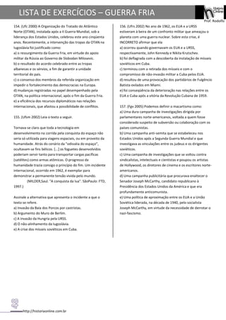 http://historiaonline.com.br
Prof. Rodolfo
LISTA DE EXERCÍCIOS – GUERRA FRIA
154. (Ufc 2000) A Organização do Tratado do Atlântico
Norte (OTAN), instalada após a II Guerra Mundial, sob a
liderança dos Estados Unidos, celebrou este ano cinqüenta
anos. Recentemente, a intervenção das tropas da OTAN na
Iugoslávia foi justificado como:
a) o ressurgimento da Guerra Fria, em virtude do apoio
militar da Rússia ao Governo de Slobodan Milosevic.
b) o resultado do acordo celebrado entre as tropas
albanesas e os sérvios, a fim de garantir a unidade
territorial do pais.
c) o consenso dos membros da referida organização em
impedir o fortalecimento das democracias na Europa.
d) mudanças registradas no papel desempenhado pela
OTAN, na política internacional, após o fim da Guerra Fria.
e) a eficiência dos recursos diplomáticos nas relações
internacionais, que afastou a possibilidade de conflitos.
155. (Ufsm 2002) Leia o texto a seguir.
Tornava-se claro que toda a tecnologia em
desenvolvimento na corrida pela conquista do espaço não
seria só utilizada para viagens espaciais, ou em proveito da
humanidade. Atrás do cenário da "odisséia do espaço",
ocultavam-se fins bélicos. [...] os foguetes desenvolvidos
poderiam servir tanto para transportar cargas pacíficas
(satélites) como armas atômicas. O progresso da
humanidade trazia consigo o princípio do fim. Um incidente
internacional, ocorrido em 1962, é exemplar para
demonstrar a permanente tensão vivida pelo mundo.
(MILDER,Saul. "A conquista da lua". SãoPaulo: FTD,
1997.)
Assinale a alternativa que apresenta o incidente a que o
texto se refere.
a) Invasão da Baía dos Porcos por castristas.
b) Argumento do Muro de Berlim.
c) A invasão da Hungria pela URSS.
d) O não-alinhamento da Iugoslávia.
e) A crise dos mísseis soviéticos em Cuba.
156. (Ufrs 2002) No ano de 1962, os EUA e a URSS
estiveram à beira de um confronto militar que ameaçou o
planeta com uma guerra nuclear. Sobre esta crise, é
INCORRETO afirmar que ela
a) ocorreu quando governavam os EUA e a URSS,
respectivamente, John Kennedy e Nikita Krutschev.
b) foi deflagrada com a descoberta da instalação de mísseis
soviéticos em Cuba.
c) terminou com a retirada dos mísseis e com o
compromisso de não-invasão militar a Cuba pelos EUA.
d) resultou de uma provocação dos partidários de Fulgêncio
Batista exilados em Miami.
e) foi conseqüência da deterioração nas relações entre os
EUA e Cuba após a vitória da Revolução Cubana de 1959.
157. (Fgv 2005) Podemos definir o macartismo como:
a) Uma dura campanha de investigações dirigida por
parlamentares norte-americanos, voltada a quem fosse
considerado suspeito de subversão ou colaboração com os
países comunistas.
b) Uma campanha anti-semita que se estabeleceu nos
Estados Unidos após a Segunda Guerra Mundial e que
investigava as vinculações entre os judeus e os dirigentes
soviéticos.
c) Uma campanha de investigações que se voltou contra
sindicalistas, intelectuais e cientistas e poupou os artistas
de Hollywood, os diretores de cinema e os escritores norte-
americanos.
d) Uma campanha publicitária que procurava enaltecer o
Senador Joseph McCarthy, candidato republicano à
Presidência dos Estados Unidos da América e que era
profundamente anticomunista.
e) Uma política de aproximação entre os EUA e a União
Soviética liderada, na década de 1940, pelo socialista
Joseph McCarthy, em virtude da necessidade de derrotar o
nazi-fascismo.
 