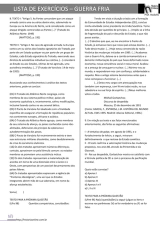 http://historiaonline.com.br
Prof. Rodolfo
LISTA DE EXERCÍCIOS – GUERRA FRIA
8. TEXTO I: "Artigo 5. As Partes concordam que um ataque
armado contra uma ou várias dentre elas, sobrevindo na
Europa ou na América do Norte, será considerado como um
ataque dirigido contra todas as Partes (...)" (Tratado do
Atlântico Norte: 1949)
(MATTOSO, p. 192)
TEXTO II: "Artigo 4. No caso de agressão armada na Europa
contra um ou vários dos Estados signatários do Tratado, por
parte de um Estado qualquer ou por parte de um grupo de
Estados, cada Estado signatário do Tratado, exercendo seus
direitos de autodefesa individual ou coletiva, (...) concederá
ao Estado ou aos Estados, vítimas de tal agressão, uma
assistência imediata, (...)" (Tratado de Varsóvia: 14 de maio
de 1955)
(MATTOSO, p. 199)
Associando seus conhecimentos à análise dos textos
anteriores, pode-se concluir:
(01) O Tratado do Atlântico Norte congrega, como
membros de seu sistema político-militar, países de
economia capitalista e, recentemente, sofreu modificações,
inclusive fazendo cortes no seu arsenal bélico.
(02) O Pacto de Varsóvia foi idealizado com a finalidade
específica de assegurar a formação de repúblicas populares
nos continentes europeu, africano e asiático.
(04) O Tratado do Atlântico Norte agrupa, como membros
de seu sistema de aliança, os países conhecidos como não-
alinhados, defensores do princípio da soberania e
autodeterminação dos povos.
(08) O Pacto de Varsóvia foi recentemente extinto e teve
suas estruturas militares dissolvidas, como desdobramento
da crise do socialismo stalinista.
(16) Os dois tratados apresentam inúmeras diferenças;
contudo, aproximam-se pela fórmula comum: os estados-
membros se prometem uma assistência mútua.
(32) Os dois tratados representam a materialização de
acordos em torno de uma distensão entre o Leste e o
Oeste, com perspectivas de um possível desarmamento dos
países líderes.
(64) Os tratados apresentados expressam a vigência de
"fronteiras ideológicas", uma vez que os Estados
integrantes abrem mão de sua soberania, em nome da
aliança estabelecida.
Soma ( )
TEXTO PARA A PRÓXIMA QUESTÃO
(Ufrs 98) Queridos compatriotas, concidadãos:
Tendo em vista a situação criada com a formação
da Comunidade de Estados Independentes (CEI), concluo
minha atividade como presidente da União Soviética. Tomo
esta decisão por questões de princípio. (...) Impôs-se a linha
de fragmentação do país e desunião do Estado, o que não
posso aceitar..
(...) O destino quis que, ao me encontrar à frente do
Estado, já estivesse claro que nosso país estava doente. (...)
Tudo devia mudar. (...) Hoje estou convencido da razão
histórica das mudanças iniciadas em 1985. (...) Acabamos
com a Guerra Fria, deteve-se a corrida armamentista e a
demente militarização do país que havia deformado nossa
economia, nossa consciência social e nossa moral. Acabou-
se a ameaça de uma guerra nuclear. (...) Abrimo-nos ao
mundo, e responderam-nos com confiança, solidariedade e
respeito. Mas o antigo sistema desmoronou antes que o
novo começasse a funcionar. (...)
(...) Deixo meu cargo com preocupação mas
também com esperança, com fé em todos vocês, na sua
sabedoria e na sua força de espírito. (...) Meus melhores
votos a todos.
Mikhail Gorbatchov.
Discurso de despedida
Moscou, 25 de dezembro de 1991
(Fonte: GARCIA, F., ESPINOSA, J.M. HISTÓRIA DEL MUNDO
ACTUAL 1945-1995. Madrid: Alianza Editorial, 1996.)
9. Em relação ao texto e aos fatos mencionados
anteriormente, são feitas as seguintes afirmativas:
I - A tentativa de golpe, em agosto de 1991, e o
fortalecimento de leltsin, a seguir, minaram
definitivamente o que restava do Estado soviético.
II - O texto reafirma a valorização histórica das mudanças
propostas, nos anos 80, através da Perestróika e da
Glasnost.
III - Na sua despedida, Gorbatchov mostra-se satisfeito com
a fórmula política da CEI e com o processo de pacificação
mundial.
Quais estão corretas?
a) Apenas I
b) Apenas II
c) Apenas III
d) Apenas I e II
e) I, II e III
TEXTO PARA A PRÓXIMA QUESTÃO
(Ufmt 96) Na(s) questão(ões) a seguir julgue os itens e
escreva nos parênteses (V) se for verdadeiro ou (F) se for
falso.
 