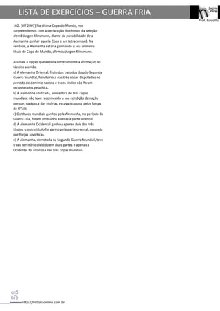 http://historiaonline.com.br
Prof. Rodolfo
LISTA DE EXERCÍCIOS – GUERRA FRIA
162. (Uff 2007) Na última Copa do Mundo, nos
surpreendemos com a declaração do técnico da seleção
alemã Jurgen Klinsmann, diante da possibilidade de a
Alemanha ganhar aquela Copa e ser tetracampeã. Na
verdade, a Alemanha estaria ganhando o seu primeiro
título de Copa do Mundo, afirmou Jurgen Klinsmann.
Assinale a opção que explica corretamente a afirmação do
técnico alemão.
a) A Alemanha Oriental, fruto dos tratados do pós-Segunda
Guerra Mundial, foi vitoriosa nas três copas disputadas no
período de domínio nazista e esses títulos não foram
reconhecidos pela FIFA.
b) A Alemanha unificada, vencedora de três copas
mundiais, não teve reconhecida a sua condição de nação
porque, na época das vitórias, estava ocupada pelas forças
da OTAN.
c) Os títulos mundiais ganhos pela Alemanha, no período da
Guerra Fria, foram atribuídos apenas à parte oriental.
d) A Alemanha Ocidental ganhou apenas dois dos três
títulos, o outro título foi ganho pela parte oriental, ocupada
por forças soviéticas.
e) A Alemanha, derrotada na Segunda Guerra Mundial, teve
o seu território dividido em duas partes e apenas a
Ocidental foi vitoriosa nas três copas mundiais.
 