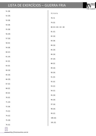 http://historiaonline.com.br
Prof. Rodolfo
LISTA DE EXERCÍCIOS – GUERRA FRIA
51. [B]
52. [D]
53. [B]
54. [B]
55. [B]
56. [D]
57. [D]
58. [E]
59. [B]
60. [C]
61. [A]
62. [E]
63. [E]
64. [A]
65. [A]
66. [D]
67. [C]
68. [E]
69. [E]
70. [E]
71. [A]
72. [B]
73. [C]
74. [C]
75. [D]
76. [C]
77. F V F V
78. 31
79. [E]
80. 02 + 04 + 32 = 38
81. [C]
82. [A]
83. [B]
84. [A]
85. [D]
86. [A]
87. [D]
88. [E]
89. [A]
90. [A]
91. [E]
92. [E]
93. [C]
94. [C]
95. [D]
96. [D]
97. [A]
98. [D]
99. [C]
100. [A]
101. [E]
 