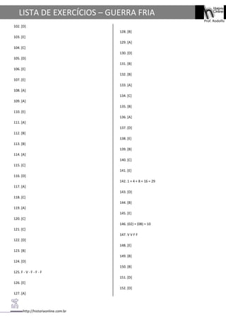http://historiaonline.com.br
Prof. Rodolfo
LISTA DE EXERCÍCIOS – GUERRA FRIA
102. [D]
103. [E]
104. [C]
105. [D]
106. [E]
107. [E]
108. [A]
109. [A]
110. [E]
111. [A]
112. [B]
113. [B]
114. [A]
115. [C]
116. [D]
117. [A]
118. [C]
119. [A]
120. [C]
121. [C]
122. [D]
123. [B]
124. [D]
125. F - V - F - F - F
126. [E]
127. [A]
128. [B]
129. [A]
130. [D]
131. [B]
132. [B]
133. [A]
134. [C]
135. [B]
136. [A]
137. [D]
138. [E]
139. [B]
140. [C]
141. [E]
142. 1 + 4 + 8 + 16 = 29
143. [D]
144. [B]
145. [E]
146. (02) + (08) = 10
147. V V F F
148. [E]
149. [B]
150. [B]
151. [D]
152. [D]
 