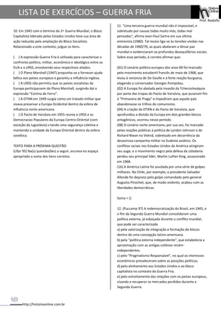http://historiaonline.com.br
Prof. Rodolfo
LISTA DE EXERCÍCIOS – GUERRA FRIA
10. Em 1945 com o término da 2• Guerra Mundial, o Bloco
Capitalista liderado pelos Estados Unidos teve sua área de
ação reduzida pela ampliação do Bloco Socialista.
Relacionado a este contexto, julgue os itens.
( ) A expressão Guerra Fria é utilizada para caracterizar o
confronto político, militar, econômico e ideológico entre os
EUA e a URSS, envolvendo seus respectivos aliados.
( ) O Plano Marshall (1947) propunha-se a fornecer ajuda
bélica aos países europeus e garantiu a influência inglesa.
( ) A URSS não permitiu que os países socialistas da
Europa participassem do Plano Marshall, surgindo daí a
expressão "Cortina de Ferro".
( ) A OTAN em 1949 surgia como um tratado militar que
visava preservar a Europa Ocidental dentro da esfera de
influência norte-americana.
( ) O Pacto de Varsóvia em 1955 reunia a URSS e as
Democracias Populares da Europa Centro-Oriental (com
exceção da Iugoslávia) criando uma segurança coletiva e
mantendo a unidade da Europa Oriental dentro da esfera
soviética.
TEXTO PARA A PRÓXIMA QUESTÃO
(Ufpr 95) Na(s) questão(ões) a seguir, escreva no espaço
apropriado a soma dos itens corretos.
11. "Uma terceira guerra mundial não é impossível, e
sobretudo por causas todas muito más, todas mal
pensadas", afirma Jean-Paul Sartre em sua última
entrevista (1980). Tal receio liga-se às tensões vividas nas
décadas de 1960/70, as quais abalaram a tênue paz
mundial e evidenciaram os profundos desequilíbrios sociais.
Sobre esse período, é correto afirmar que:
(01) O cenário político europeu dos anos 60 foi marcado
pelo movimento estudantil francês de maio de 1968, que
levou à renúncia de De Gaulle e à forte reação burguesa,
elegendo o conservador Georges Pompidou.
(02) A Europa foi abalada pela invasão da Tchecoslováquia
por parte das tropas do Pacto de Varsóvia, que puseram fim
à "Primavera de Praga" e impediram que aquele país
abandonasse os trilhos do comunismo.
(04) A criação da OTAN e do Pacto de Varsóvia, que
aprofundou a divisão da Europa em dois grandes blocos
antagônicos, ocorreu nesse período.
(08) O cenário norte-americano, por sua vez, foi marcado
pelas reações públicas à política de Lyndon Johnson e de
Richard Nixon no Vietnã, sobretudo em decorrência da
desastrosa campanha militar no Sudeste asiático. Os
conflitos raciais nos Estados Unidos da América atingiram
seu auge, e o movimento negro pela defesa da cidadania
perdeu seu principal líder, Martin Luther King, assassinado
em 1968.
(16) A América Latina foi assolada por uma série de golpes
militares. No Chile, por exemplo, o presidente Salvador
Allende foi deposto pelo golpe comandado pelo general
Augusto Pinochet, que, de modo violento, acabou com as
liberdades democráticas.
Soma = ()
12. (Puccamp 97) A redemocratização do Brasil, em 1945, e
o fim da Segunda Guerra Mundial consolidaram uma
política externa, já esboçada durante o conflito mundial,
que pode ser caracterizada
a) pela valorização da integração e formação de blocos
dentro de uma concepção latino-americana.
b) pela "política externa independente", que estabelecia a
aproximação com as antigas colônias recém-
independentes.
c) pelo "Pragmatismo Responsável", no qual os interesses
econômicos prevaleceram sobre as posições políticas.
d) pelo alinhamento aos Estados Unidos e ao bloco
capitalista no contexto da Guerra Fria.
e) pelo estreitamento das relações com os países europeus,
visando a recuperar os mercados perdidos durante a
Segunda Guerra.
 