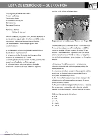 http://historiaonline.com.br
Prof. Rodolfo
LISTA DE EXERCÍCIOS – GUERRA FRIA
13. (Uerj 2005) ROSA DE HIROSHIMA
Pensem nas feridas
Como rosas cálidas
Mas oh não se esqueçam
Da rosa da rosa
Da rosa de Hiroshima
(...)
A anti-rosa atômica.
(Vinícius de Moraes)
Vinícius de Moraes, no poema acima, fala-nos do horror da
bomba atômica jogada sobre Hiroshima em 1945, um dos
marcos mais trágicos da Segunda Guerra Mundial.
Um desdobramento político do pós-guerra está
caracterizado em:
a) esfacelamento do território japonês, determinando a
divisão do seu império colonial
b) fortalecimento das ideologias fascistas, gerando a
expansão do totalitarismo no Oriente
c) constituição de uma nova ordem mundial, contribuindo
para a intensificação dos conflitos regionais
d) enfraquecimento político-econômico do Japão,
permitindo a ascensão de novas potências regionais
14. (Uel 2005) Analise a figura a seguir.
Esta foto de Huynh Ut, chamada de The Terror of War (O
Terror da Guerra), ganhou o Prêmio Pulitzer em 1973 e
tornou-se uma das célebres imagens do século XX, ao
mostrar a menina Kim Phuc fugindo durante um ataque
americano na Guerra do Vietnã. Com base na fotografia e
nos conhecimentos sobre o tema, considere as afirmativas
a seguir.
I. A Guerra do Vietnã foi a primeira a ter cobertura
televisiva em tempo real, transmitida diretamente das
frentes de batalha.
II. A imprensa contribuiu para a revolta da opinião pública
americana, ao divulgar imagens da guerra e oferecer
espaço aos movimentos pacifistas.
III. The Terror of War documenta a dor e o desespero dos
sul-vietnamitas após o uso, pelos americanos, de armas
químicas como o napalm.
IV. A superioridade tecnológica norte-americana e o apoio
dos camponeses, enriquecidos sob o domínio colonial
francês, foram decisivos para a vitória dos EUA na Guerra.
Estão corretas apenas as afirmativas:
a) I e IV.
b) II e III.
c) II e IV.
d) I, II e III.
e) I, III e IV.
 