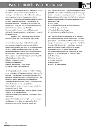 http://historiaonline.com.br
Prof. Rodolfo
LISTA DE EXERCÍCIOS – GUERRA FRIA
15. (Ufpel 2007) Durante a Guerra Fria, a estratégia da Casa
Branca tinha como horizonte mudar a aparência da
dominação colonial para na verdade não mudar nada: as
novas nações manteriam o vínculo de dependência
econômica e sofreriam um certo grau de ingerência política
por parte das antigas metrópoles. Eventualmente, as
metrópoles apoiariam a formação de ditaduras que lhes
fossem "fiéis". Assim, nos anos 50 e 60, a África conheceu
intensamente um processo hoje chamado
"descolonização". Apenas no ano de 1960, dezessete
colônias da França e da Inglaterra conquistaram o status de
nações autônomas.
ARBEX JR., José. "Guerra Fria: terror de Estado,
política e cultura". São Paulo: Moderna, 1997 [adapt.].
Contrariando essa estratégia dos Estados Unidos da
América, através da qual os processos colonizatórios
haviam sido reforçados, ocorreram na segunda metade do
século XX, na África, movimentos com características
revolucionárias e emancipações políticas com o apoio da
União Soviética. Entre os países que vivenciaram este
último processo transformador no período referido, estão
a) Argélia, Congo e África do Sul.
b) Sudão, Etiópia e Marrocos.
c) Sudão, Argélia e Gabão.
d) Angola, Moçambique e Guiné Bissau.
e) Costa do Marfim, Uganda e Senegal.
16. (Unesp 92) Os recentes acordos para a diminuição das
armas estratégicas de longo alcance afastam as campanhas
histéricas e o perigo de um confronto bélico catastrófico.
Quando se analisam as origens da denominada Guerra Fria,
percebe-se que ela se relacionou inicialmente com:
a) a política do desarmamento nuclear e o enfrentamento
militar direto entre as duas superpotências.
b) a instalação de rampas de lançamento e a retirada dos
mísseis soviéticos de Cuba.
c) o fim da Guerra do Vietnã e o apoio norte-americano aos
"contras" da Nicarágua sandinista.
d) a ascensão de Mikhail Gorbatchev na URSS e sua política
de Glasnost.
e) o envolvimento dos governos inglês e norte-americano
na elaboração de um discurso responsabilizando o
comunismo como terrível ameaça ao mundo livre.
17. (Cesgranrio 95) Durante a presidência de Harry Truman
(1945-53), criou-se a Doutrina de Segurança Nacional, cujo
objetivo era conter o avanço do comunismo no mundo. Na
Europa, adotou-se o Plano Marshall. Na América Latina, os
Estados Unidos buscaram uma política de alianças, cuja
expressão foi o(a):
a) Pacto Andino.
b) Tratado Interamericano de Assistência Recíproca.
c) Tratado de Bryan-Chamorro.
d) Tratado de Guadalupe-Hidalgo.
e) Primeira Conferência Pan-Americana.
18. (Cesgranrio 95) No início da década de 60, o arsenal
nuclear à disposição das grandes potências era suficiente
para destruir a humanidade, caso fosse utilizado em uma
situação de confronto. Ao assumir o governo, o Presidente
Kennedy (1961-63) defendeu a substituição da política
externa norte-americana de confronto por uma de
entendimento com a URSS, cujo objetivo era o
desarmamento gradual das duas superpotências. Esse
programa do governo Kennedy foi conhecido como:
a) Doutrina Drago.
b) Doutrina Monroe.
c) Corolário Roosevelt
d) Nova Fronteira.
e) Política de Boa Vizinhança.
 