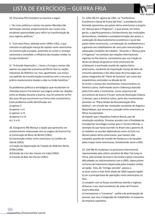 http://historiaonline.com.br
Prof. Rodolfo
LISTA DE EXERCÍCIOS – GUERRA FRIA
19. (Puccamp 95) Considere os excertos a seguir.
I. "As crises políticas e sociais nos países liberados (da
dominação nazista), proporcionavam aos russos uma
excelente oportunidade para influir na transformação de
seus regimes políticos."
II. "Com este Plano, adotado entre 1948 a 1952, e que
consistia na aplicação maciça de capitais norte-americanos
na reconstrução européia, pretendia-se conter a 'ameaça'
comunista e consolidar a influência dos Estados Unidos na
Europa Ocidental."
III. "A Grande Depressão (...) levou a Europa a revisar não
apenas seu papel de economia periférica face às nações
industriais do Atlântico sul, mas, igualmente, sua crença
nos padrões de transformação econômica sem o recurso à
prática revolucionária levada a cabo na União Soviética."
Os problemas políticos e estratégicos que resultariam na
chamada Guerra Fria tiveram sua origem ainda nas relações
entre os Aliados durante a Guerra, mas foi somente no fim
dos anos 40 que assumiram sua forma mais característica.
Estes problemas estão identificados em:
a) apenas II
b) apenas I e II
c) apenas I e III
d) apenas II e III
e) I, II e III
20. (Cesgranrio 94) Marque a opção que apresenta um
acontecimento relacionado com as origens da Guerra Fria:
a) Construção do Muro de Berlim (1961).
b) Intervenção militar norte-americana no Conflito do
Vietnã (1962).
c) Criação da Organização do Tratado do Atlântico Norte,
OTAN (1949).
d) Eclosão da crise dos mísseis em Cuba (1962).
e) Invasão da Baía dos Porcos (1961).
21. (Ufes 96) Em agosto de 1961, na "Conferência
Econômica e Social de Punta Del Este", o presidente John
Kennedy apresentou aos países latino-americanos o projeto
da "Aliança para o Progresso", o qual previa, em linhas
gerais, o aperfeiçoamento e fortalecimento das instituições
democráticas, mediante a autodeterminação dos povos, a
aceleração do desenvolvimento econômico e social dos
países latino-americanos, a erradicação do analfabetismo e
a garantia aos trabalhadores de uma justa remuneração e
adequadas condições de trabalho. Situando a "Aliança para
o Progresso" no contexto das relações internacionais
vigentes no Pós-Guerra, constatamos que sua criação se
deveu ao desejo do governo norte-americano de
a) bloquear a acentuada evasão de capitais latino-
americanos, resultante da importação maciça de bens de
consumo japoneses e das altas taxas de juros pagas aos
países integrantes do "Pacto de Varsóvia" por conta dos
empréstimos contraídos na década de 50.
b) conter o avanço dos movimentos revolucionários na
América Latina, reafirmando assim a liderança exercida
pelos EUA sobre o Continente, numa conjuntura de
acirramento da Guerra Fria por conta da Revolução Cubana.
c) desviar, para a América Latina, parte dos investimentos
previstos no "Plano Global de Descolonização Afro-
Asiática", em virtude das revoluções socialistas de Angola e
Moçambique, que tornaram a posição norte-americana na
África insustentável.
d) impedir que a República Federal Alemã, país de
orientação socialista, firmasse acordos com a finalidade de
transplantar tecnologia nuclear para o Terceiro Mundo, a
exemplo do que havia ocorrido no Brasil sob o governo JK.
e) reabilitar os acordos diplomáticos entre os EUA e os
demais países latino-americanos, que haviam sido
rompidos quando da invasão de Honduras e do Equador
pelas tropas norte-americanas, fortalecendo assim a OEA.
22. (Uel 96) As mudanças no panorama internacional
representadas pela vitória socialista de Mao-Tsé-tung na
China, pela eclosão da Guerra da Coréia e pelas crescentes
dificuldades no relacionamento com a URSS, repercutiram
na forma de tratamento dispensada pelos Estados Unidos
ao Japão. Este, de "inimigo vencido", passou a
a) atuar como o mais forte aliado da URSS naquela região.
b) ser a principal base de operações norte-americanas na
Ásia.
c) competir com as forças econômicas alemãs e inglesas.
d) buscar o seu nível econômico de antes da Primeira
Guerra Mundial.
e) menosprezar o "consenso" - política de participação de
pessoal, que visa à integração do trabalhador no esquema
da empresa capitalista.
 