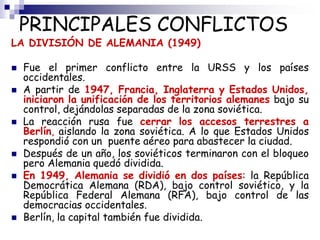 PRINCIPALES CONFLICTOS
LA DIVISIÓN DE ALEMANIA (1949)
 Fue el primer conflicto entre la URSS y los países
occidentales.
 A partir de 1947, Francia, Inglaterra y Estados Unidos,
iniciaron la unificación de los territorios alemanes bajo su
control, dejándolas separadas de la zona soviética.
 La reacción rusa fue cerrar los accesos terrestres a
Berlín, aislando la zona soviética. A lo que Estados Unidos
respondió con un puente aéreo para abastecer la ciudad.
 Después de un año, los soviéticos terminaron con el bloqueo
pero Alemania quedó dividida.
 En 1949, Alemania se dividió en dos países: la República
Democrática Alemana (RDA), bajo control soviético, y la
República Federal Alemana (RFA), bajo control de las
democracias occidentales.
 Berlín, la capital también fue dividida.
 