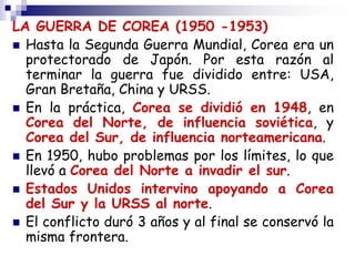 LA GUERRA DE COREA (1950 -1953)
 Hasta la Segunda Guerra Mundial, Corea era un
protectorado de Japón. Por esta razón al
terminar la guerra fue dividido entre: USA,
Gran Bretaña, China y URSS.
 En la práctica, Corea se dividió en 1948, en
Corea del Norte, de influencia soviética, y
Corea del Sur, de influencia norteamericana.
 En 1950, hubo problemas por los límites, lo que
llevó a Corea del Norte a invadir el sur.
 Estados Unidos intervino apoyando a Corea
del Sur y la URSS al norte.
 El conflicto duró 3 años y al final se conservó la
misma frontera.
 