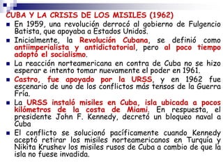 CUBA Y LA CRISIS DE LOS MISILES (1962)
 En 1959, una revolución derrocó al gobierno de Fulgencio
Batista, que apoyaba a Estados Unidos.
 Inicialmente, la Revolución Cubana, se definió como
antiimperialista y antidictatorial, pero al poco tiempo
adoptó el socialismo.
 La reacción norteamericana en contra de Cuba no se hizo
esperar e intento tomar nuevamente el poder en 1961.
 Castro, fue apoyado por la URSS, y en 1962 fue
escenario de uno de los conflictos más tensos de la Guerra
Fría.
 La URSS instaló misiles en Cuba, isla ubicada a pocos
kilómetros de la costa de Miami. En respuesta, el
presidente John F. Kennedy, decretó un bloqueo naval a
Cuba
 El conflicto se solucionó pacíficamente cuando Kennedy
aceptó retirar los misiles norteamericanos en Turquía y
Nikita Krushev los misiles rusos de Cuba a cambio de que la
isla no fuese invadida.
 