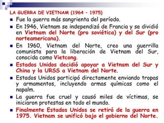 LA GUERRA DE VIETNAM (1964 – 1975)
 Fue la guerra más sangrienta del período.
 En 1946, Vietnam se independizó de Francia y se dividió
en Vietnam del Norte (pro soviética) y del Sur (pro
norteamericana).
 En 1960, Vietnam del Norte, creo una guerrilla
comunista para la liberación de Vietnam del Sur,
conocida como Vietcong.
 Estados Unidos decidió apoyar a Vietnam del Sur y
China y la URSS a Vietnam del Norte.
 Estados Unidos participó directamente enviando tropas
y armamentos, incluyendo armas químicas como el
napalm.
 La guerra fue cruel y causó miles de víctimas, se
iniciaron protestas en todo el mundo.
 Finalmente Estados Unidos se retiró de la guerra en
1975. Vietnam se unificó bajo el gobierno del Norte.
 