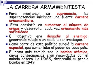 LA CARRERA ARMAMENTISTA
 Para mantener su supremacía, las
superpotencias iniciaron una fuerte carrera
armamentista.
 Esta consistía en aumentar el número de
armas y desarrollar cada vez armamento más
sofisticado.
 El objetivo era disuadir al enemigo,
generando miedo a un posible contraataque.
 Como parte de esta política surgió la carrera
espacial, que aumentaba el poder de cada país.
 El arma más temida era la bomba atómica,
cuyas consecuencias eran recordadas por el
mundo entero. La URSS, desarrolló su propia
bomba en 1949.
 