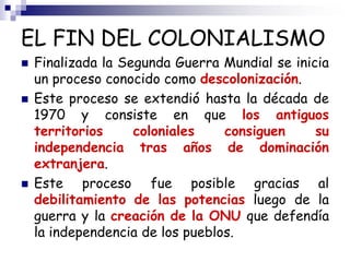 EL FIN DEL COLONIALISMO
 Finalizada la Segunda Guerra Mundial se inicia
un proceso conocido como descolonización.
 Este proceso se extendió hasta la década de
1970 y consiste en que los antiguos
territorios coloniales consiguen su
independencia tras años de dominación
extranjera.
 Este proceso fue posible gracias al
debilitamiento de las potencias luego de la
guerra y la creación de la ONU que defendía
la independencia de los pueblos.
 