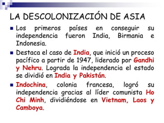 LA DESCOLONIZACIÓN DE ASIA
 Los primeros países en conseguir su
independencia fueron India, Birmania e
Indonesia.
 Destaca el caso de India, que inició un proceso
pacífico a partir de 1947, liderado por Gandhi
y Nehru. Lograda la independencia el estado
se dividió en India y Pakistán.
 Indochina, colonia francesa, logró su
independencia gracias al líder comunista Ho
Chi Minh, dividiéndose en Vietnam, Laos y
Camboya.
 
