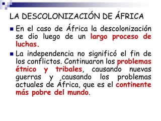 LA DESCOLONIZACIÓN DE ÁFRICA
 En el caso de África la descolonización
se dio luego de un largo proceso de
luchas.
 La independencia no significó el fin de
los conflictos. Continuaron los problemas
étnico y tribales, causando nuevas
guerras y causando los problemas
actuales de África, que es el continente
más pobre del mundo.
 