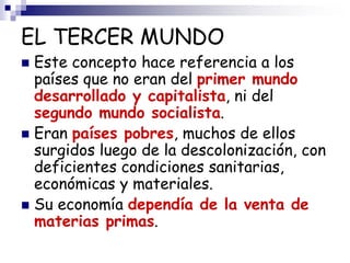 EL TERCER MUNDO
 Este concepto hace referencia a los
países que no eran del primer mundo
desarrollado y capitalista, ni del
segundo mundo socialista.
 Eran países pobres, muchos de ellos
surgidos luego de la descolonización, con
deficientes condiciones sanitarias,
económicas y materiales.
 Su economía dependía de la venta de
materias primas.
 