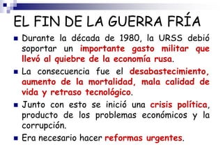 EL FIN DE LA GUERRA FRÍA
 Durante la década de 1980, la URSS debió
soportar un importante gasto militar que
llevó al quiebre de la economía rusa.
 La consecuencia fue el desabastecimiento,
aumento de la mortalidad, mala calidad de
vida y retraso tecnológico.
 Junto con esto se inició una crisis política,
producto de los problemas económicos y la
corrupción.
 Era necesario hacer reformas urgentes.
 