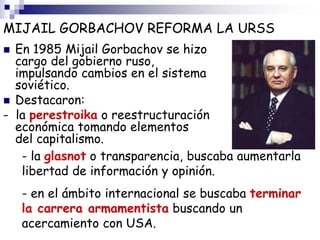 MIJAIL GORBACHOV REFORMA LA URSS
 En 1985 Mijail Gorbachov se hizo
cargo del gobierno ruso,
impulsando cambios en el sistema
soviético.
 Destacaron:
- la perestroika o reestructuración
económica tomando elementos
del capitalismo.
- la glasnot o transparencia, buscaba aumentarla
libertad de información y opinión.
- en el ámbito internacional se buscaba terminar
la carrera armamentista buscando un
acercamiento con USA.
 