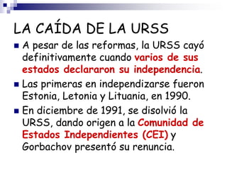 LA CAÍDA DE LA URSS
 A pesar de las reformas, la URSS cayó
definitivamente cuando varios de sus
estados declararon su independencia.
 Las primeras en independizarse fueron
Estonia, Letonia y Lituania, en 1990.
 En diciembre de 1991, se disolvió la
URSS, dando origen a la Comunidad de
Estados Independientes (CEI) y
Gorbachov presentó su renuncia.
 