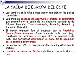 LA CAÍDA DE EUROPA DEL ESTE
 Los cambios en la URSS impactaron también en los países
comunistas.
 Comenzó un proceso de apertura y crítica al comunismo
que culminó con la caída de los gobierno socialistas de
Polonia, Hungría, Choecoslovaquia, Bulgaria, Rumania y
Alemania Oriental.
 El mayor impacto fue el causado por la República
Democrática Alemana. Paulatinamente hubo una fuga
constante de personas hasta que el 9 de noviembre de
1989, los berlineses derribaron el muro sin la oposición
de la guardia fronteriza.
 En marzo de 1990 se realizaron elecciones y Alemania se
unificó.
 La caída del Muro de Berlín simbolizó el fin de la Guerra
Fría.
 