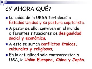 ¿Y AHORA QUÉ?
 La caída de la URSS fortaleció a
Estados Unidos y su postura capitalista.
 A pesar de ello, conviven en el mundo
diferentes situaciones de desigualdad
social y económica.
 A esto se suman conflictos étnicos,
culturales y religiosos.
 En la actualidad solo contrarrestan a
USA, la Unión Europea, China y Japón.
 
