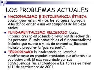 LOS PROBLEMAS ACTUALES
 NACIONALISMO E INTOLERANCIA ÉTNICA:
causan guerras en África, los Balcanes, Europa y
Asia dando origen a nuevas campañas de limpieza
étnica.
 FUNDAMENTALISMO RELIGIOSO: busca
imponer creencias pasando a llevar los derechos de
las personas. El más conocido es el fundamentalismo
islámico que mueve a miles de creyentes, llevando
incluso a proponer la “guerra santa”.
 TERRORISMO: la intolerancia ha llevado a
manifestarse en grandes atentados que afectan a la
población civil. El más recordado por sus
consecuencias fue el atentado a las Torres Gemelas
el 11 de septiembre de 2001.
 